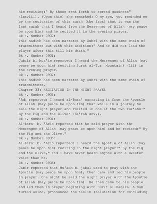 him reciting:" By those sent forth to spread goodness"
(lxxvii.). (Upon this) she remarked: O my son, you reminded me
by the recitation of this surah (the fact) that it was the
last surah that I heard from the Messenger of Allah (may peace
be upon him) and he recited it in the evening prayer.
Bk 4, Number 0930:
This hadith has been narrated by Zuhri with the same chain of
transmitters but with this addition:" And he did not lead the
player after this till his death."
Bk 4, Number 0931:
Jubair b. Mut'im reported: I heard the Messenger of Allah (may
peace be upon him) reciting Surat al−Tur (Mountain) (lii) in
the evening prayer.
Bk 4, Number 0932:
This hadith has been narrated by Zuhri with the same chain of
transmitters.
Chapter 33: RECITATION IN THE NIGHT PRAYER
Bk 4, Number 0933:
'Adi reported: I heard al−Bara' narrating it from the Apostle
of Allah (may peace be upon him) that while in a journey he
said the night prayer and recited in one of the two rak'ahs:"
By the Fig and the Olive" (Su'rah xcv.).
Bk 4, Number 0934:
Al−Bara' b. 'Azib reported that he said prayer with the
Messenger of Allah (may peace be upon him) and he recited:" By
the Fig and the Olive."
Bk 4, Number 0935:
Al−Bara' b. 'Azib reported: I heard the Apostle of Allah (may
peace be upon him) reciting in the night prayer:" By the Fig
and the Olive," and I have never heard anyone with a sweeter
voice than he.
Bk 4, Number 0936:
Jabir reported that Mu'adh b. jabal used to pray with the
Apostle (may peace be upon him), then came and led his people
in prayer. One night he said the night prayer with the Apostle
of Allah (may peace be upon him). He then came to his people
and led them in prayer beginning with Surat al−Baqara. A man
turned aside, pronounced the taslim (salutation for concluding
 