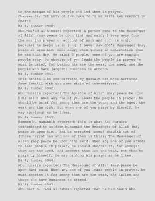 to the mosque of his people and led them in prayer.
Chapter 34: THE DUTY OF THE IMAM IS TO BE BRIEF AND PERFECT IN
PRAYER
Bk 4, Number 0940:
Abu Mas'ud al−Ainsari reported: A person came to the Messenger
of Allah (may peace be upon him) and said: I keep away from
the morning prayer on account of such and such (a man),
because; he keeps us so long. I never saw God's Messenger (may
peace be upon him) more angry when giving an exhortation than
he was that day. He said: 0 people, some of you are scaring
people away. So whoever of you leads the people in prayer he
must be brief, for behind him are the weak, the aged, and the
people who have (argent) business to attend.
Bk 4, Number 0941:
This hadith like one narrated by Hashalm has been narrated
from Isma'il with the same chain of transmitters.
Bk 4, Number 0942:
Abu Huraira reported: The Apostle of Allah (may peace be upon
him) said: When any one of you leads the people in prayer, he
should be brief for among them are the young and the aged, the
weak and the sick. But when one of you prays by himself, he
may (prolong) as he likes.
Bk 4, Number 0943:
Hammam b. Munabbih reported: This is what Abu Huraira
transmitted to us from Muhammad the Messenger of Allah (may
peace be upon him), and he narrated (some) ahadith out of
(these narrations and one of them is this): The Messenger of
Allah (may peace be upon him) said: When any one of you stands
to lead people In prayer, he should shorten it, for amongst
them are the aged, and amongst them are the weak, but when he
prays by himself, he may prolong his prayer as he likes.
Bk 4, Number 0944:
Abu Huraira reported: The Messenger of Allah (may peace be
upon him) said: When any one of you leads people in prayer, he
must shorten it for among them are the weak, the infirm and
those who have business to attend.
Bk 4, Number 0945:
Abu Bakr b. 'Abd al−Rahman reported that he had heard Abu
 