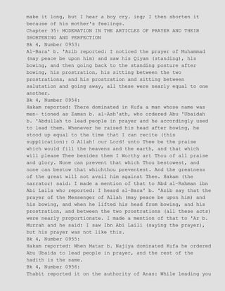 make it long, but I hear a boy cry. ing; I then shorten it
because of his mother's feelings.
Chapter 35: MODERATION IN THE ARTICLES OF PRAYER AND THEIR
SHORTENING AND PERFECTION
Bk 4, Number 0953:
Al−Bara' b. 'Azib reported: I noticed the prayer of Muhammad
(may peace be upon him) and saw his Qiyam (standing), his
bowing, and then going back to the standing posture after
bowing, his prostration, his sitting between the two
prostrations, and his prostration and sitting between
salutation and going away, all these were nearly equal to one
another.
Bk 4, Number 0954:
Hakam reported: There dominated in Kufa a man whose name was
men− tioned as Zaman b. al−Ash'ath, who ordered Abu 'Ubaidah
b. 'Abdullah to lead people in prayer and he accordingly used
to lead them. Whenever he raised his head after bowing, he
stood up equal to the time that I can recite (this
supplication): O Allah! our Lord! unto Thee be the praise
which would fill the heavens and the earth, and that which
will please Thee besides them I Worthy art Thou of all praise
and glory. None can prevent that which Thou bestowest, and
none can bestow that whichthou preventest. And the greatness
of the great will not avail him against Thee. Hakam (the
narrator) said: I made a mention of that to Abd al−Rahman ibn
Abi Laila who reported: I heard al−Bara' b. 'Azib say that the
prayer of the Messenger of Allah (may peace be upon him) and
his bowing, and when he lifted his head from bowing, and his
prostration, and between the two prostrations (all these acts)
were nearly proportionate. I made a mention of that to 'Ar b.
Murrah and he said: I saw Ibn Abi Laili (saying the prayer),
but his prayer was not like this.
Bk 4, Number 0955:
Hakam reported: When Matar b. Najiya dominated Kufa he ordered
Abu Ubaida to lead people in prayer, and the rest of the
hadith is the same.
Bk 4, Number 0956:
Thabit reported it on the authority of Anas: While leading you
 