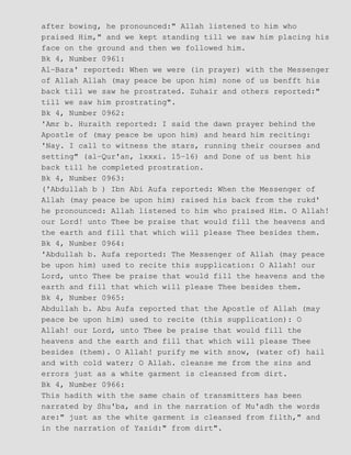 after bowing, he pronounced:" Allah listened to him who
praised Him," and we kept standing till we saw him placing his
face on the ground and then we followed him.
Bk 4, Number 0961:
Al−Bara' reported: When we were (in prayer) with the Messenger
of Allah Allah (may peace be upon him) none of us benfft his
back till we saw he prostrated. Zuhair and others reported:"
till we saw him prostrating".
Bk 4, Number 0962:
'Amr b. Huraith reported: I said the dawn prayer behind the
Apostle of (may peace be upon him) and heard him reciting:
'Nay. I call to witness the stars, running their courses and
setting" (al−Qur'an, lxxxi. 15−16) and Done of us bent his
back till he completed prostration.
Bk 4, Number 0963:
('Abdullah b ) Ibn Abi Aufa reported: When the Messenger of
Allah (may peace be upon him) raised his back from the rukd'
he pronounced: Allah listened to him who praised Him. O Allah!
our Lord! unto Thee be praise that would fill the heavens and
the earth and fill that which will please Thee besides them.
Bk 4, Number 0964:
'Abdullah b. Aufa reported: The Messenger of Allah (may peace
be upon him) used to recite this supplication: O Allah! our
Lord, unto Thee be praise that would fill the heavens and the
earth and fill that which will please Thee besides them.
Bk 4, Number 0965:
Abdullah b. Abu Aufa reported that the Apostle of Allah (may
peace be upon him) used to recite (this supplication): O
Allah! our Lord, unto Thee be praise that would fill the
heavens and the earth and fill that which will please Thee
besides (them). O Allah! purify me with snow, (water of) hail
and with cold water; O Allah. cleanse me from the sins and
errors just as a white garment is cleansed from dirt.
Bk 4, Number 0966:
This hadith with the same chain of transmitters has been
narrated by Shu'ba, and in the narration of Mu'adh the words
are:" just as the white garment is cleansed from filth," and
in the narration of Yazid:" from dirt".
 