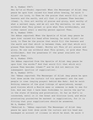 Bk 4, Number 0967:
Abu Sa'id al−Khudri reported: When the Messenger of Allah (may
peace be upon him) raised his head after bowing, he said: O
Allah! our Lord, to Thee be the praise that would fill all the
heavens and the earth, and all that it pleases Thee besides
(them). O, thou art worthy of praise and glory, most worthy of
what a servant says, and we all are Thy servants, no one can
withhold what Thou givest or give what Thou withholdest, and
riches cannot avail a wealthy person against Thee.
Bk 4, Number 0968:
Ibn Abbas reported: When the Apostle of Allah (may peace be
upon him) raised his head after bowing, he said: Allah! our
Lord, to Thee be the praise that would fill the heavens and
the earth and that which is between them, and that which will
please Thee besides (them). Worthy art Thou of all praise and
glory. No one can withhold what Thou givest, or give what Thou
withholdest. And the greatness O! the great availeth not
against Thee.
Bk 4, Number 0969:
Ibn Abbas reported from the Apostle of Allah (may peace be
upon him) the words:" And that would fill that which will
please Thee besides (them)!" and he did not mention the
subsequent (portion of supplication).
Bk 4, Number 0970:
Ibn 'Abbas reported: The Messenger of Allah (may peace be upon
him) drew aside the curtain (of his apartment) and (he saw)
people in rows (saying prayer) behind Aba Bakr. And he said:
Nothing remains of the glad tidings of apostlehood, except
good visions which a Muslim sees or someone is made to see for
him. And see that I have been forbidden to recite the Qur'an
in the state of bowing and prostration. So far as Ruk'u is
concerned, extol in it the Great and Glorious Lord, and while
prostrating yourselves be earnest in supplication, for it is
fitting that your supplications should be answered.
Bk 4, Number 0971:
'Abdullah b. 'Abbas reported: The Messenger of Allah (may
peace be upon him) drew aside the curtain and his head was
bandaged on account of illness in which he died. He said: O
 