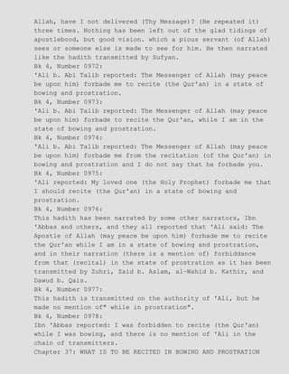 Allah, have I not delivered (Thy Message)? (He repeated it)
three times. Nothing has been left out of the glad tidings of
apostlebood, but good vision. which a pious servant (of Allah)
sees or someone else is made to see for him. He then narrated
like the hadith transmitted by Sufyan.
Bk 4, Number 0972:
'Ali b. Abi Talib reported: The Messenger of Allah (may peace
be upon him) forbade me to recite (the Qur'an) in a state of
bowing and prostration.
Bk 4, Number 0973:
'Ali b. Abi Talib reported: The Messenger of Allah (may peace
be upon him) forbade to recite the Qur'an, while I am in the
state of bowing and prostration.
Bk 4, Number 0974:
'Ali b. Abi Talib reported: The Messenger of Allah (may peace
be upon him) forbade me from the recitation (of the Qur'an) in
bowing and prostration and I do not say that he forbade you.
Bk 4, Number 0975:
'Ali reported: My loved one (the Holy Prophet) forbade me that
I should recite (the Qur'an) in a state of bowing and
prostration.
Bk 4, Number 0976:
This hadith has been narrated by some other narrators, Ibn
'Abbas and others, and they all reported that 'Ali said: The
Apostle of Allah (may peace be upon him) forbade me to recite
the Qur'an while I am in a state of bowing and prostration,
and in their narration (there is a mention of) forbiddance
from that (recital) in the state of prostration as it has been
transmitted by Zuhri, Zaid b. Aslam, al−Wahid b. Kathir, and
Dawud b. Qais.
Bk 4, Number 0977:
This hadith is transmitted on the authority of 'Ali, but he
made no mention of" while in prostration".
Bk 4, Number 0978:
Ibn 'Abbas reported: I was forbidden to recite (the Qur'an)
while I was bowing, and there is no mention of 'Ali in the
chain of transmitters.
Chapter 37: WHAT IS TO BE RECITED IN BOWING AND PROSTRATION
 