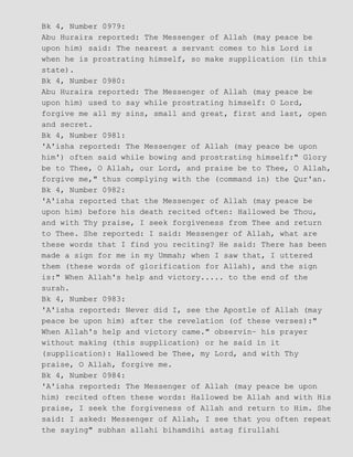 Bk 4, Number 0979:
Abu Huraira reported: The Messenger of Allah (may peace be
upon him) said: The nearest a servant comes to his Lord is
when he is prostrating himself, so make supplication (in this
state).
Bk 4, Number 0980:
Abu Huraira reported: The Messenger of Allah (may peace be
upon him) used to say while prostrating himself: O Lord,
forgive me all my sins, small and great, first and last, open
and secret.
Bk 4, Number 0981:
'A'isha reported: The Messenger of Allah (may peace be upon
him') often said while bowing and prostrating himself:" Glory
be to Thee, O Allah, our Lord, and praise be to Thee, O Allah,
forgive me," thus complying with the (command in) the Qur'an.
Bk 4, Number 0982:
'A'isha reported that the Messenger of Allah (may peace be
upon him) before his death recited often: Hallowed be Thou,
and with Thy praise, I seek forgiveness from Thee and return
to Thee. She reported: I said: Messenger of Allah, what are
these words that I find you reciting? He said: There has been
made a sign for me in my Ummah; when I saw that, I uttered
them (these words of glorification for Allah), and the sign
is:" When Allah's help and victory..... to the end of the
surah.
Bk 4, Number 0983:
'A'isha reported: Never did I, see the Apostle of Allah (may
peace be upon him) after the revelation (of these verses):"
When Allah's help and victory came." observin− his prayer
without making (this supplication) or he said in it
(supplication): Hallowed be Thee, my Lord, and with Thy
praise, O Allah, forgive me.
Bk 4, Number 0984:
'A'isha reported: The Messenger of Allah (may peace be upon
him) recited often these words: Hallowed be Allah and with His
praise, I seek the forgiveness of Allah and return to Him. She
said: I asked: Messenger of Allah, I see that you often repeat
the saying" subhan allahi bihamdihi astag firullahi
 