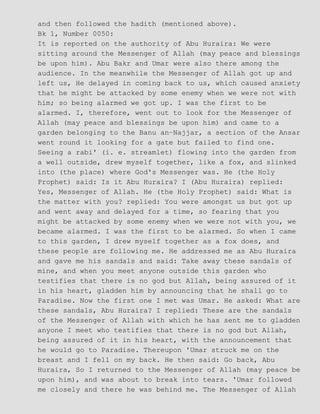 and then followed the hadith (mentioned above).
Bk 1, Number 0050:
It is reported on the authority of Abu Huraira: We were
sitting around the Messenger of Allah (may peace and blessings
be upon him). Abu Bakr and Umar were also there among the
audience. In the meanwhile the Messenger of Allah got up and
left us, He delayed in coming back to us, which caused anxiety
that he might be attacked by some enemy when we were not with
him; so being alarmed we got up. I was the first to be
alarmed. I, therefore, went out to look for the Messenger of
Allah (may peace and blessings be upon him) and came to a
garden belonging to the Banu an−Najjar, a section of the Ansar
went round it looking for a gate but failed to find one.
Seeing a rabi' (i. e. streamlet) flowing into the garden from
a well outside, drew myself together, like a fox, and slinked
into (the place) where God's Messenger was. He (the Holy
Prophet) said: Is it Abu Huraira? I (Abu Huraira) replied:
Yes, Messenger of Allah. He (the Holy Prophet) said: What is
the matter with you? replied: You were amongst us but got up
and went away and delayed for a time, so fearing that you
might be attacked by some enemy when we were not with you, we
became alarmed. I was the first to be alarmed. So when I came
to this garden, I drew myself together as a fox does, and
these people are following me. He addressed me as Abu Huraira
and gave me his sandals and said: Take away these sandals of
mine, and when you meet anyone outside this garden who
testifies that there is no god but Allah, being assured of it
in his heart, gladden him by announcing that he shall go to
Paradise. Now the first one I met was Umar. He asked: What are
these sandals, Abu Huraira? I replied: These are the sandals
of the Messenger of Allah with which he has sent me to gladden
anyone I meet who testifies that there is no god but Allah,
being assured of it in his heart, with the announcement that
he would go to Paradise. Thereupon 'Umar struck me on the
breast and I fell on my back. He then said: Go back, Abu
Huraira, So I returned to the Messenger of Allah (may peace be
upon him), and was about to break into tears. 'Umar followed
me closely and there he was behind me. The Messenger of Allah
 