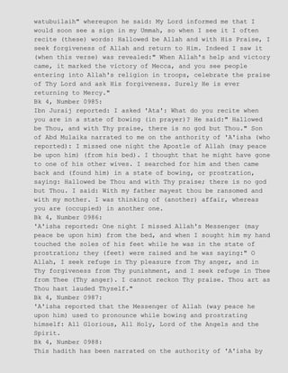 watubuilaih" whereupon he said: My Lord informed me that I
would soon see a sign in my Ummah, so when I see it I often
recite (these) words: Hallowed be Allah and with His Praise, I
seek forgiveness of Allah and return to Him. Indeed I saw it
(when this verse) was revealed:" When Allah's help and victory
came, it marked the victory of Mecca, and you see people
entering into Allah's religion in troops, celebrate the praise
of Thy Lord and ask His forgiveness. Surely He is ever
returning to Mercy."
Bk 4, Number 0985:
Ibn Juraij reported: I asked 'Ata': What do you recite when
you are in a state of bowing (in prayer)? He said:" Hallowed
be Thou, and with Thy praise, there is no god but Thou." Son
of Abd Mulaika narrated to me on the anthority of 'A'isha (who
reported): I missed one night the Apostle of Allah (may peace
be upon him) (from his bed). I thought that he might have gone
to one of his other wives. I searched for him and then came
back and (found him) in a state of bowing, or prostration,
saying: Hallowed be Thou and with Thy praise; there is no god
but Thou. I said: With my father mayest thou be ransomed and
with my mother. I was thinking of (another) affair, whereas
you are (occupied) in another one.
Bk 4, Number 0986:
'A'isha reported: One night I missed Allah's Messenger (may
peace be upon him) from the bed, and when I sought him my hand
touched the soles of his feet while he was in the state of
prostration; they (feet) were raised and he was saying:" O
Allah, I seek refuge in Thy pleasure from Thy anger, and in
Thy forgiveness from Thy punishment, and I seek refuge in Thee
from Thee (Thy anger). I cannot reckon Thy praise. Thou art as
Thou hast lauded Thyself."
Bk 4, Number 0987:
'A'isha reported that the Messenger of Allah (way peace he
upon him) used to pronounce while bowing and prostrating
himself: All Glorious, All Holy, Lord of the Angels and the
Spirit.
Bk 4, Number 0988:
This hadith has been narrated on the authority of 'A'isha by
 