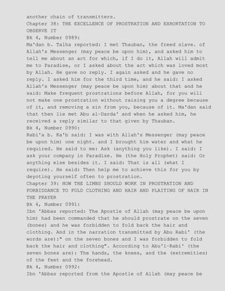 another chain of transmitters.
Chapter 38: THE EXCELLENCE OF PROSTRATION AND EXHORTATION TO
OBSERVE IT
Bk 4, Number 0989:
Ma'dan b. Talha reported: I met Thauban, the freed slave. of
Allah's Messenger (may peace be upon him), and asked him to
tell me about an act for which, if I do it, Allah will admit
me to Paradise, or I asked about the act which was loved most
by Allah. He gave no reply. I again asked and he gave no
reply. I asked him for the third time, and he said: I asked
Allah's Messenger (may peace be upon him) about that and he
said: Make frequent prostrations before Allah, for you will
not make one prostration without raising you a degree because
of it, and removing a sin from you, because of it. Ma'dan said
that then lie met Abu al−Darda' and when he asked him, he
received a reply similar to that given by Thauban.
Bk 4, Number 0990:
Rabi'a b. Ka'b said: I was with Allah's Messenger (may peace
be upon him) one night. and I brought him water and what he
required. He said to me: Ask (anything you like). I said: I
ask your company in Paradise. He (the Holy Prophet) said: Or
anything else besides it. I said: That is all (what I
require). He said: Then help me to achieve this for you by
deyoting yourself often to prostration.
Chapter 39: HOW THE LIMBS SHOULD WORK IN PROSTRATION AND
FORBIDDANCE TO FOLD CLOTHING AND HAIR AND PLAITING OF HAIR IN
THE PRAYER
Bk 4, Number 0991:
Ibn 'Abbas reported: The Apostle of Allah (may peace be upon
him) had been commanded that he should prostrate on the seven
(bones) and he was forbidden to fold back the hair and
clothing. And in the narration transmitted by Abu Rabi' (the
words are):" on the seven bones and I was forbidden to fold
back the hair and clothing". According to Abu'l−Rabi' (the
seven bones are): The hands, the knees, and the (extremities)
of the feet and the forehead.
Bk 4, Number 0992:
Ibn 'Abbas reported from the Apostle of Allah (may peace be
 