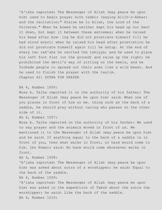 'A'isha reported: The Messenger of Allah (may peace be upon
him) used to begin prayer with takbir (saying Allih−o−Akbar)
and the recitation:" Praise be to Allah, the Lord of the
Universe." When he bowed he neither kept his head up nor bent
it down, but kept it between these extremes; when he raised
his bead after bow− ing he did not prostrate himself till he
had stood erect; when he raised his head after prostration he
did not prostrate himself again till he satup. At the end of
every two rak'ahs he recited the tahiyya; and he used to place
his left foot flat (on the ground) and raise up the right; he
prohibited the devil's way of sitting on the heels, and he
forbade people to spread out their arms like a wild beast. And
he used to finish the prayer with the taslim.
Chapter 42: SUTRA FOR PRAYER
Bk 4, Number 1006:
Musa b. Talha reported it on the authority of his father: The
Messenger of Allah (may peace be upon him) said: When one of
you places in front of him so me. thing such as the back of a
saddle, he should pray without caring who passes on the other
side of it.
Bk 4, Number 1007:
Musa b. Talha reported on the authority of his father: We used
to say prayer and the animals moved in front of us. We
mentioned it to the Messenger of Allah (may peace be upon him)
and he said: If anything equal to the back of a saddle is in
front of you, then what walks in front, no harm would come to
him. Ibn Numair said: No harm would come whosoever walks in
front.
Bk 4, Number 1008:
'A'isha reported: The Messenger of Allah (may peace be upon
him) was asked about sutra of a worshipper; he said: Equal to
the back of the saddle.
Bk 4, Number 1009:
'A'isha reported: The Messenger of Allah (may peace be upon
him) was asked in the expedition of Tabuk about the sutra the
worshipper; he said: Like the back of the saddle.
Bk 4, Number 1010:
 