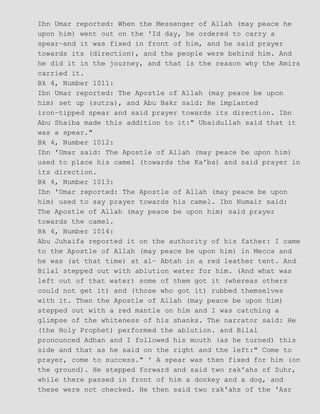 Ibn Umar reported: When the Messenger of Allah (may peace he
upon him) went out on the 'Id day, he ordered to carry a
spear−and it was fixed in front of him, and he said prayer
towards its (direction), and the people were behind him. And
he did it in the journey, and that is the reason why the Amirs
carried it.
Bk 4, Number 1011:
Ibn Umar reported: The Apostle of Allah (may peace be upon
him) set up (sutra), and Abu Bakr said: He implanted
iron−tipped spear and said prayer towards its direction. Ibn
Abu Shaiba made this addition to it:" Ubaidullah said that it
was a spear."
Bk 4, Number 1012:
Ibn 'Umar said: The Apostle of Allah (may peace be upon him)
used to place his camel (towards the Ka'ba) and said prayer in
its direction.
Bk 4, Number 1013:
Ibn 'Umar reported: The Apostle of Allah (may peace be upon
him) used to say prayer towards his camel. Ibn Numair said:
The Apostle of Allah (may peace be upon him) said prayer
towards the camel.
Bk 4, Number 1014:
Abu Juhaifa reported it on the authority of his father: I came
to the Apostle of Allah (may peace be upon him) in Mecca and
he was (at that time) at al− Abtah in a red leather tent. And
Bilal stepped out with ablution water for him. (And what was
left out of that water) some of them got it (whereas others
could not get it) and (those who got it) rubbed themselves
with it. Then the Apostle of Allah (may peace be upon him)
stepped out with a red mantle on him and I was catching a
glimpse of the whiteness of his shanks. The narrator said: He
(the Holy Prophet) performed the ablution. and Bilal
pronounced Adhan and I followed his mouth (as he turned) this
side and that as he said on the right and the left:" Come to
prayer, come to success." ' A spear was then fixed for him (on
the ground). He stepped forward and said two rak'ahs of Zuhr,
while there passed in front of him a donkey and a dog, and
these were not checked. He then said two rak'ahs of the 'Asr
 