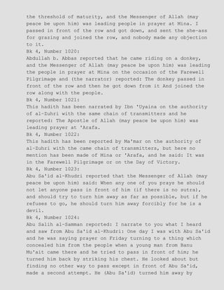 the threshold of maturity, and the Messenger of Allah (may
peace be upon him) was leading people in prayer at Mina. I
passed in front of the row and got down, and sent the she−ass
for grazing and joined the row, and nobody made any objection
to it.
Bk 4, Number 1020:
Abdullah b. Abbas reported that he came riding on a donkey,
and the Messenger of Allah (may peace be upon him) was leading
the people in prayer at Mina on the occasion of the Farewell
Pilgrimage and (the narrator) reported: The donkey passed in
front of the row and then he got down from it And joined the
row along with the people.
Bk 4, Number 1021:
This hadith has been narrated by Ibn 'Uyaina on the authority
of al−Zuhri with the same chain of transmitters and he
reported: The Apostle of Allah (may peace be upon him) was
leading prayer at 'Arafa.
Bk 4, Number 1022:
This hadith has been reported by Ma'mar on the authority of
al−Zuhri with the came chain of transmitters, but here no
mention has been made of Mina or 'Arafa, and he said: It was
in the Farewell Pilgrimage or on the Day of Victory.
Bk 4, Number 1023:
Abu Sa'id al−Khudri reported that the Messenger of Allah (may
peace be upon him) said: When any one of you prays he should
not let anyone pass in front of him (if there is no sutra),
and should try to turn him away as far as possible, but if he
refuses to go, he should turn him away forcibly for he is a
devil.
Bk 4, Number 1024:
Abu Salih al−Samman reported: I narrate to you what I heard
and saw from Abu Sa'id al−Khudri: One day I was with Abu Sa'id
and he was saying prayer on Friday turning to a thing which
concealed him from the people when a young man from Banu
Mu'ait came there and he tried to pass in front of him; he
turned him back by striking his chest. He looked about but
finding no other way to pass except in front of Abu Sa'id,
made a second attempt. He (Abu Sa'id) turned him away by
 