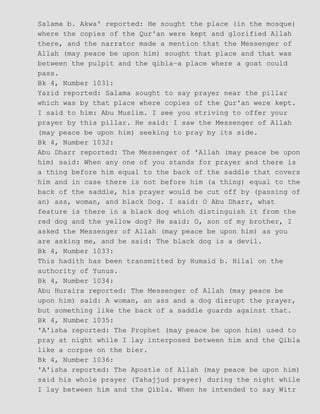 Salama b. Akwa' reported: He sought the place (in the mosque)
where the copies of the Qur'an were kept and glorified Allah
there, and the narrator made a mention that the Messenger of
Allah (may peace be upon him) sought that place and that was
between the pulpit and the qibla−a place where a goat could
pass.
Bk 4, Number 1031:
Yazid reported: Salama sought to say prayer near the pillar
which was by that place where copies of the Qur'an were kept.
I said to him: Abu Muslim. I see you striving to offer your
prayer by this pillar. He said: I saw the Messenger of Allah
(may peace be upon him) seeking to pray by its side.
Bk 4, Number 1032:
Abu Dharr reported: The Messenger of 'Allah (may peace be upon
him) said: When any one of you stands for prayer and there is
a thing before him equal to the back of the saddle that covers
him and in case there is not before him (a thing) equal to the
back of the saddle, his prayer would be cut off by (passing of
an) ass, woman, and black Dog. I said: O Abu Dharr, what
feature is there in a black dog which distinguish it from the
red dog and the yellow dog? He said: O, son of my brother, I
asked the Messenger of Allah (may peace be upon him) as you
are asking me, and he said: The black dog is a devil.
Bk 4, Number 1033:
This hadith has been transmitted by Humaid b. Hilal on the
authority of Yunus.
Bk 4, Number 1034:
Abu Huraira reported: The Messenger of Allah (may peace be
upon him) said: A woman, an ass and a dog disrupt the prayer,
but something like the back of a saddle guards against that.
Bk 4, Number 1035:
'A'isha reported: The Prophet (may peace be upon him) used to
pray at night while I lay interposed between him and the Qibla
like a corpse on the bier.
Bk 4, Number 1036:
'A'isha reported: The Apostle of Allah (may peace be upon him)
said his whole prayer (Tahajjud prayer) during the night while
I lay between him and the Qibla. When he intended to say Witr
 