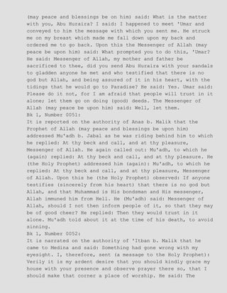 (may peace and blessings be on him) said: What is the matter
with you, Abu Huraira? I said: I happened to meet 'Umar and
conveyed to him the message with which you sent me. He struck
me on my breast which made me fall down upon my back and
ordered me to go back. Upon this the Messenger of Allah (may
peace be upon him) said: What prompted you to do this, 'Umar?
He said: Messenger of Allah, my mother and father be
sacrificed to thee, did you send Abu Huraira with your sandals
to gladden anyone he met and who testified that there is no
god but Allah, and being assured of it in his heart, with the
tidings that he would go to Paradise? He said: Yes. Umar said:
Please do it not, for I am afraid that people will trust in it
alone; let them go on doing (good) deeds. The Messenger of
Allah (may peace be upon him) said: Well, let them.
Bk 1, Number 0051:
It is reported on the authority of Anas b. Malik that the
Prophet of Allah (may peace and blessings be upon him)
addressed Mu'adh b. Jabal as he was riding behind him to which
he replied: At thy beck and call, and at thy pleasure,
Messenger of Allah. He again called out: Mu'adh, to which he
(again) replied: At thy beck and call, and at thy pleasure. He
(the Holy Prophet) addressed him (again): Mu'adh, to which he
replied: At thy beck and call, and at thy pleasure, Messenger
of Allah. Upon this he (the Holy Prophet) observed: If anyone
testifies (sincerely from his heart) that there is no god but
Allah, and that Muhammad is His bondsman and His messenger,
Allah immuned him from Hell. He (Mu'adh) said: Messenger of
Allah, should I not then inform people of it, so that they may
be of good cheer? He replied: Then they would trust in it
alone. Mu'adh told about it at the time of his death, to avoid
sinning.
Bk 1, Number 0052:
It is narrated on the authority of 'Itban b. Malik that he
came to Medina and said: Something had gone wrong with my
eyesight. I, therefore, sent (a message to the Holy Prophet):
Verily it is my ardent desire that you should kindly grace my
house with your presence and observe prayer there so, that I
should make that corner a place of worship. He said: The
 