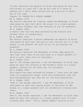 'A'isha reported: The Apostle of Allah (may peace be upon him)
said prayer at night and I was by his side in a state of
meanses and I had a sheet pulled over me a portion of which
was on his side.
Chapter 43: PRAYER IN A SINGLE GARMENT
Bk 4, Number 1043:
Abu Huraira reported: An inquirer asked the Messenger of Allah
(may peace be upon him) about the prayer in a single garment.
He (the Holy Prophet) add: Has everyone of you two garments?
Bk 4, Number 1044:
A hadith like this has been narrated by Abu Huraira with
another chain of transmitters.
Bk 4, Number 1045:
Abu Huraira reported: A person addressed the Apostle of Allah
(may peace be upon him) and said to him: Can any one of us say
prayer in one garment? He said: Do all of you possess two
garments?
Bk 4, Number 1046:
Abu Huraira reported: The Messenger of Allah (may peace be
upon him) said: None of you must pray in a single garment of
which no part comes over his shoulders.
Bk 4, Number 1047:
Umar b. Abu Salama reported: I saw the Messenger of Allah (may
peace be upon him) praying in Umm Salama's house in a single
garment, placing its two ends over his shoulders.
Bk 4, Number 1048:
This hadith has been narrated by Hisham b. 'Urwa with the same
chain of transmitters except (with this difference) that the
word mutawashshihan was used and not the word mushtamilan.
Bk 4, Number 1049:
'Umar b. Abu Salama reported: I saw the Messenger of Allah
(may peace be upon him) saying prayer in the house of Umm
Salama in a single garment with its extremities crossing each
other.
Bk 4, Number 1050:
Umar b. Abu Salama reported: I saw the Messenger of Allah (may
peace be upon him) praying in a single garment with its ends
crossing each other. 'Isa b. Hammad added:" placing on his
 