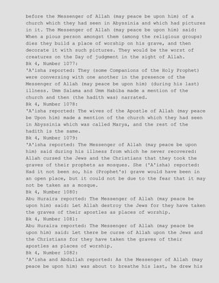 before the Messenger of Allah (may peace be upon him) of a
church which they had seen in Abyssinia and which had pictures
in it. The Messenger of Allah (may peace be upon him) said:
When a pious person amongst them (among the religious groups)
dies they build a place of worship on his grave, and then
decorate it with such pictures. They would be the worst of
creatures on the Day of judgment in the sight of Allah.
Bk 4, Number 1077:
'A'isha reported: They (some Companions of the Holy Prophet)
were conversing with one another in the presence of the
Messenger of Allah (may peace be upon him) (during his last)
illness. Umm Salama and Umm Habiba made a mention of the
church and then (the hadith was) narrated.
Bk 4, Number 1078:
'A'isha reported: The wives of the Apostle of Allah (may peace
be Upon him) made a mention of the church which they had seen
in Abyssinia which was called Marya, and the rest of the
hadith is the same.
Bk 4, Number 1079:
'A'isha reported: The Messenger of Allah (may peace be upon
him) said during his illness from which he never recovered:
Allah cursed the Jews and the Christians that they took the
graves of their prophets as mosques. She ('A'isha) reported:
Had it not been so, his (Prophet's) grave would have been in
an open place, but it could not be due to the fear that it may
not be taken as a mosque.
Bk 4, Number 1080:
Abu Huraira reported: The Messenger of Allah (may peace be
upon him) said: Let Allah destroy the Jews for they have taken
the graves of their apostles as places of worship.
Bk 4, Number 1081:
Abu Huraira reported: The Messenger of Allah (may peace be
upon him) said: Let there be curse of Allah upon the Jews and
the Christians for they have taken the graves of their
apostles as places of worship.
Bk 4, Number 1082:
'A'isha and Abdullah reported: As the Messenger of Allah (may
peace be upon him) was about to breathe his last, he drew his
 