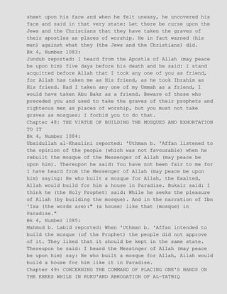 sheet upon his face and when he felt uneasy, he uncovered his
face and said in that very state: Let there be curse upon the
Jews and the Christians that they have taken the graves of
their apostles as places of worship. He in fact warned (his
men) against what they (the Jews and the Christians) did.
Bk 4, Number 1083:
Jundub reported: I heard from the Apostle of Allah (may peace
be upon him) five days before his death and he said: I stand
acquitted before Allah that I took any one of you as friend,
for Allah has taken me as His friend, as he took Ibrahim as
His friend. Had I taken any one of my Ummah as a friend, I
would have taken Abu Bakr as a friend. Beware of those who
preceded you and used to take the graves of their prophets and
righteous men as places of worship, but you must not take
graves as mosques; I forbid you to do that.
Chapter 48: THE VIRTUE OF BUILDING THE MOSQUES AND EXHORTATION
TO IT
Bk 4, Number 1084:
Ubaidullah al−Khaulini reported: 'Uthman b. 'Affan listened to
the opinion of the people (which was not favourable) when he
rebuilt the mosque of the Messenger of Allah (may peace be
upon him). Thereupon he said: You have not been fair to me for
I have heard from the Messenger of Allah (may peace be upon
him) saying: He who built a mosque for Allah, the Exalted,
Allah would build for him a house in Paradise. Bukair said: I
think he (the Holy Prophet) said: While he seeks the pleasure
of Allah (by building the mosque). And in the narration of Ibn
'Isa (the words are):" (a house) like that (mosque) in
Paradise."
Bk 4, Number 1085:
Mahmud b. Labid reported: When 'Uthman b. 'Affan intended to
build the mosque (of the Prophet) the people did not approve
of it. They liked that it should be kept in the same state.
Thereupon he said: I heard the Messtnger of Allah (may peace
be upon him) say: He who built a mosque for Allah, Allah would
build a house for him like it in Paradise.
Chapter 49: CONCERNING THE COMMAND OF PLACING ONE'S HANDS ON
THE KNEES WHILE IN RUKU'AND ABROGATION OF AL−TATBIQ
 