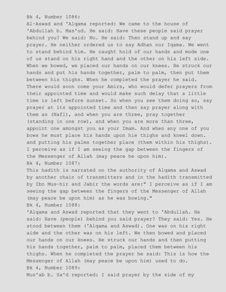 Bk 4, Number 1086:
Al−Aswad and 'Alqama reported: We came to the house of
'Abdullah b. Mas'ud. He said: Have these people said prayer
behind you? We said: No. He said: Then stand up and say
prayer. He neither ordered us to say Adhan nor Iqama. We went
to stand behind him. He caught hold of our hands and mode one
of us stand on his right hand and the other on his left side.
When we bowed, we placed our hands on our knees. He struck our
hands and put his hands together, palm to palm, then put them
between his thighs. When he completed the prayer he said.
There would soon come your Amirs, who would defer prayers from
their appointed time and would make such delay that a little
time is left before sunset. So when you see them doing so, say
prayer at its appointed time and then say prayer along with
them as (Nafl), and when you are three, pray together
(standing in one row), and when you are more than three,
appoint one amongst you as your Imam. And when any one of you
bows he must place his hands upon hie thighs and kneel down.
and putting his palms together place (them within his thighs).
I perceive as if I am seeing the gap between the fingers of
the Messenger of Allah (may peace he upon him).
Bk 4, Number 1087:
This hadith is narrated on the authority of Alqama and Aswad
by another chain of transmitters and in the hadith transmitted
by Ibn Mus−hir and Jabir the words are:" I perceive as if I am
seeing the gap between the fingers of the Messenger of Allah
(may peace be upon him) as he was bowing."
Bk 4, Number 1088:
'Alqama and Aswad reported that they went to 'Abdullah. He
said: Have (people) behind you said prayer? They said: Yes. He
stood between them ('Alqama and Aswad). One was on his right
aide and the other was on his left. We then bowed and placed
our hands on our knees. He struck our hands and then putting
his hands together, palm to palm, placed them between his
thighs. When he completed the prayer he said: This is how the
Messenger of Allah (may peace be upon him) used to do.
Bk 4, Number 1089:
Mus'ab b. Sa'd reported: I said prayer by the side of my
 