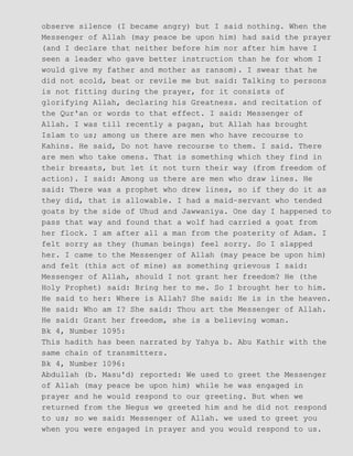 observe silence (I became angry) but I said nothing. When the
Messenger of Allah (may peace be upon him) had said the prayer
(and I declare that neither before him nor after him have I
seen a leader who gave better instruction than he for whom I
would give my father and mother as ransom). I swear that he
did not scold, beat or revile me but said: Talking to persons
is not fitting during the prayer, for it consists of
glorifying Allah, declaring his Greatness. and recitation of
the Qur'an or words to that effect. I said: Messenger of
Allah. I was till recently a pagan, but Allah has brought
Islam to us; among us there are men who have recourse to
Kahins. He said, Do not have recourse to them. I said. There
are men who take omens. That is something which they find in
their breasts, but let it not turn their way (from freedom of
action). I said: Among us there are men who draw lines. He
said: There was a prophet who drew lines, so if they do it as
they did, that is allowable. I had a maid−servant who tended
goats by the side of Uhud and Jawwaniya. One day I happened to
pass that way and found that a wolf had carried a goat from
her flock. I am after all a man from the posterity of Adam. I
felt sorry as they (human beings) feel sorry. So I slapped
her. I came to the Messenger of Allah (may peace be upon him)
and felt (this act of mine) as something grievous I said:
Messenger of Allah, should I not grant her freedom? He (the
Holy Prophet) said: Bring her to me. So I brought her to him.
He said to her: Where is Allah? She said: He is in the heaven.
He said: Who am I? She said: Thou art the Messenger of Allah.
He said: Grant her freedom, she is a believing woman.
Bk 4, Number 1095:
This hadith has been narrated by Yahya b. Abu Kathir with the
same chain of transmitters.
Bk 4, Number 1096:
Abdullah (b. Masu'd) reported: We used to greet the Messenger
of Allah (may peace be upon him) while he was engaged in
prayer and he would respond to our greeting. But when we
returned from the Negus we greeted him and he did not respond
to us; so we said: Messenger of Allah. we used to greet you
when you were engaged in prayer and you would respond to us.
 
