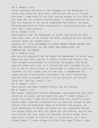 Bk 4, Number 1102:
Jabir reported: We were in the company of the Messenger of
Allah (may peace be upon him), and he sent me on an errand,
and when I came back (I saw him) saying prayer on his ride and
his face was not turned towards Qibla. I greeted him but he
did not respond to me. As he completed the prayer, he said:
Nothing prevented me from responding to your greeting but the
fact that I was praying.
Bk 4, Number 1103:
This hadith that the Messenger of Allah (may peace be upon
him) sent Jabir on an errand has been reported by him through
another chain of transmitters.
Chapter 52: IT'IS ALLOWABLE TO CURSE SATAN DURING PRAYER AND
SEEK THE PROTECTION (OF THE LORD) AND MINOR ACTS (OF
COMMISSION) IN PRAYER
Bk 4, Number 1104:
Abu Huraira reported that he heard the Messenger of Allah (may
peace be upon him) saying: A highly wicked one amongst the
Jinn escaped yesternight to interrupt my prayer, but Allah
gave me power over him, so I seized him and intended to tie
him to one of the pillars of the mosque in order that you, all
together or all, might look at him, but I remembered the
supplication of my brother Sulaiman:" My Lord, forgive me,
give me such a kingdom as will not be possible for anyone
after me" (Qur'an, xxxvii. 35).
Bk 4, Number 1105:
This hadith has been transmitted by Ibn Abi Shaiba.
Bk 4, Number 1106:
Abu Darda' reported: Allah's Messenger (may peace be upon him)
stood up (to pray) and we heard him say:" I seek refuge in
Allah from thee." Then said:" curse thee with Allah's curse"
three times, then he stretched out his hand as though he was
taking hold of something. When he finished the prayer, we
said: Messenger of Allah, we heard you say something during
the prayer which we have not heard you say before, and we saw
you stretch out your hand. He replied: Allah's enemy Iblis
came with a flame of fire to put it in my face, so I said
three times:" I Seek refuge in Allah from thee." Then I said
 