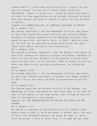 three times:" I curse thee with Allah's full curse." But he
did not retreat (on any one of these) three occasions.
Thereafter I meant to seize him. I swear by Allah that had it
not been for the supplication of my brother Sulaiman he would
have been bound, and made an object of sport for the children
of Medina.
Chapter 53: PERMISSIBILITY OF CARRYING CHILDREN IN PRAYER
Bk 4, Number 1107:
Abu Qatadi reported: I saw the Messenger of Allah (may peace
be upon him) saying the prayer while he was carrying Umama,
daughter of Zainab, daughter of the Messenger of Allah (may
peace be upon him). and Abu'l−'As b. al−Rabi'. When he stood
up, he took her up and when he prostrated he put her down,
Yahya said: Malik replied in the affirmative.
Bk 4, Number 1108:
Abu Qatada al−Ansari reported: I saw the Apostle (may peace be
upon him) leading the people in prayer with Umima, daughter of
Abu'l−'As and Zainab, daughter of the Apostle of Allah (may
peace be upon him), on his shoulder. When he bowed, he put her
down, and when he got up after prostration, he lifted her
again.
Bk 4, Number 1109:
Abu Qatada reported: I saw the Messenger of Allah (may peace
be upon him) leading the people in prayer with Umama daughter
of Abu'l−'As on his neck; and when he prostrated he put her
down.
Bk 4, Number 1110:
Abu Qatada reported: As we were sitting in the mosque, the
Messenger of Allah (may peace be upon him) came to us, and the
rest of the hadith is the same except that he made no mention
that he led people in this prayer.
Chapter 54: THE PERMISSIBILITY OF MOVING TWO STEPS IN THE
PRAYER
Bk 4, Number 1111:
Abu Hazim is reported on the authority of his father: Some
people came to Sahl b. Sa'd and began to differ about the wood
of which the (Prophet's pulpit was made. He (Sahl b. Sa'd)
said: By Allah, I know of which wood it is made and who made
 