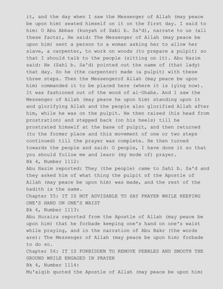 it, and the day when I saw the Messenger of Allah (may peace
be upon him) seated himself on it on the first day. I said to
him: O Abu Abbas (kunyah of Sabl b. Sa'd), narrate to us (all
these facts), He said: The Messenger of Allah (may peace be
upon him) sent a person to a woman asking her to allow her
slave, a carpenter, to work on woods (to prepare a pulpit) so
that I should talk to the people (sitting on it). Abu Hazim
said: He (Sahl b. Sa'd) pointed out the name of (that lady)
that day. So he (the carpenter) made (a pulpit) with these
three steps. Then the Messengerof Allah (may peace be upon
him) commanded it to be placed here (where it is lying now).
It was fashioned out of the wood of al−Ghaba. And I saw the
Messenger of Allah (may peace he upon him) standing upon it
and glorifying Allah and the people also glorified Allah after
him, while he was on the pulpit. He then raised (his head from
prostration) and stepped back (on his heels) till he
prostrated himself at the base of pulpit, and then returned
(to the former place and this movement of one or two steps
continued) till the prayer was complete. He then turned
towards the people and said: O people, I have done it so that
you should follow me and learn (my mode of) prayer.
Bk 4, Number 1112:
Abu Hazim reported: They (the people) came to Sahl b. Sa'd and
they asked him of what thing the pulpit of the Apostle of
Allah (may peace be upon him) was made, and the rest of the
hadith is the same.
Chapter 55: IT IS NOT ADVISABLE TO SAY PRAYER WHILE KEEPING
ONE'S HAND ON ONE'S WAIST
Bk 4, Number 1113:
Abu Huraira reported from the Apostle of Allah (may peace be
upon him) that he forbade keeping one's hand on one's waist
while praying, and in the narration of Abu Bakr (the words
are): The Messenger of Allah (may peace be upon him) forbade
to do so.
Chapter 56: IT IS FORBIDDEN TO REMOVE PEBBLES AND SMOOTH THE
GROUND WHILE ENGAGED IN PRAYER
Bk 4, Number 1114:
Mu'aiqib quoted the Apostle of Allah (may peace be upon him)
 