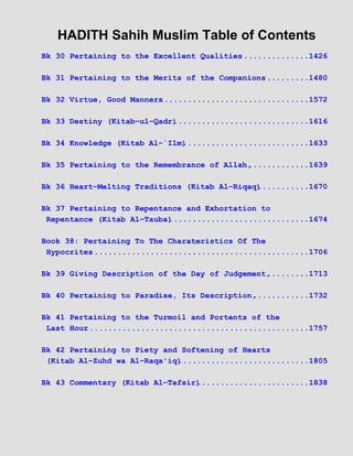 HADITH Sahih Muslim Table of Contents
Bk 30 Pertaining to the Excellent Qualities...............1426
Bk 31 Pertaining to the Merits of the Companions..........1480
Bk 32 Virtue, Good Manners................................1572
Bk 33 Destiny (Kitab−ul−Qadr).............................1616
Bk 34 Knowledge (Kitab Al−`Ilm)...........................1633
Bk 35 Pertaining to the Remembrance of Allah,.............1639
Bk 36 Heart−Melting Traditions (Kitab Al−Riqaq)...........1670
Bk 37 Pertaining to Repentance and Exhortation to
Repentance (Kitab Al−Tauba)..............................1674
Book 38: Pertaining To The Charateristics Of The
Hypocrites...............................................1706
Bk 39 Giving Description of the Day of Judgement,.........1713
Bk 40 Pertaining to Paradise, Its Description,............1732
Bk 41 Pertaining to the Turmoil and Portents of the
Last Hour................................................1757
Bk 42 Pertaining to Piety and Softening of Hearts
(Kitab Al−Zuhd wa Al−Raqa'iq)............................1805
Bk 43 Commentary (Kitab Al−Tafsir)........................1838
 