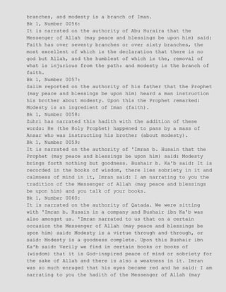 branches, and modesty is a branch of Iman.
Bk 1, Number 0056:
It is narrated on the authority of Abu Huraira that the
Messenger of Allah (may peace and blessings be upon him) said:
Faith has over seventy branches or over sixty branches, the
most excellent of which is the declaration that there is no
god but Allah, and the humblest of which is the, removal of
what is injurious from the path: and modesty is the branch of
faith.
Bk 1, Number 0057:
Salim reported on the authority of his father that the Prophet
(may peace and blessings be upon him) heard a man instruction
his brother about modesty. Upon this the Prophet remarked:
Modesty is an ingredient of Iman (faith).
Bk 1, Number 0058:
Zuhri has narrated this hadith with the addition of these
words: He (the Holy Prophet) happened to pass by a mass of
Ansar who was instructing his brother (about modesty).
Bk 1, Number 0059:
It is narrated on the authority of 'Imran b. Husain that the
Prophet (may peace and blessings be upon him) said: Modesty
brings forth nothing but goodness. Bushair b. Ka'b said: It is
recorded in the books of wisdom, there lies sobriety in it and
calmness of mind in it, Imran said: I am narrating to you the
tradition of the Messenger of Allah (may peace and blessings
be upon him) and you talk of your books.
Bk 1, Number 0060:
It is narrated on the authority of Qatada. We were sitting
with 'Imran b. Husain in a company and Bushair ibn Ka'b was
also amongst us. 'Imran narrated to us that on a certain
occasion the Messenger of Allah (may peace and blessings be
upon him) said: Modesty is a virtue through and through, or
said: Modesty is a goodness complete. Upon this Bushair ibn
Ka'b said: Verily we find in certain books or books of
(wisdom) that it is God−inspired peace of mind or sobriety for
the sake of Allah and there is also a weakness in it. Imran
was so much enraged that his eyes became red and he said: I am
narrating to you the hadith of the Messenger of Allah (may
 
