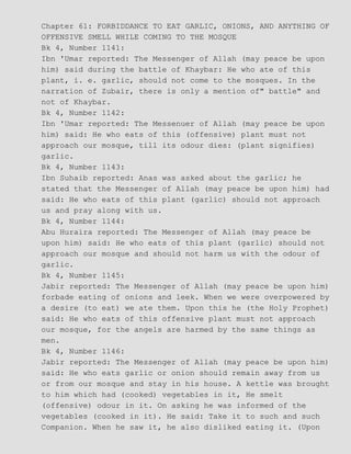 Chapter 61: FORBIDDANCE TO EAT GARLIC, ONIONS, AND ANYTHING OF
OFFENSIVE SMELL WHILE COMING TO THE MOSQUE
Bk 4, Number 1141:
Ibn 'Umar reported: The Messenger of Allah (may peace be upon
him) said during the battle of Khaybar: He who ate of this
plant, i. e. garlic, should not come to the mosques. In the
narration of Zubair, there is only a mention of" battle" and
not of Khaybar.
Bk 4, Number 1142:
Ibn 'Umar reported: The Messenuer of Allah (may peace be upon
him) said: He who eats of this (offensive) plant must not
approach our mosque, till its odour dies: (plant signifies)
garlic.
Bk 4, Number 1143:
Ibn Suhaib reported: Anas was asked about the garlic; he
stated that the Messenger of Allah (may peace be upon him) had
said: He who eats of this plant (garlic) should not approach
us and pray along with us.
Bk 4, Number 1144:
Abu Huraira reported: The Messenger of Allah (may peace be
upon him) said: He who eats of this plant (garlic) should not
approach our mosque and should not harm us with the odour of
garlic.
Bk 4, Number 1145:
Jabir reported: The Messenger of Allah (may peace be upon him)
forbade eating of onions and leek. When we were overpowered by
a desire (to eat) we ate them. Upon this he (the Holy Prophet)
said: He who eats of this offensive plant must not approach
our mosque, for the angels are harmed by the same things as
men.
Bk 4, Number 1146:
Jabir reported: The Messenger of Allah (may peace be upon him)
said: He who eats garlic or onion should remain away from us
or from our mosque and stay in his house. A kettle was brought
to him which had (cooked) vegetables in it, He smelt
(offensive) odour in it. On asking he was informed of the
vegetables (cooked in it). He said: Take it to such and such
Companion. When he saw it, he also disliked eating it. (Upon
 