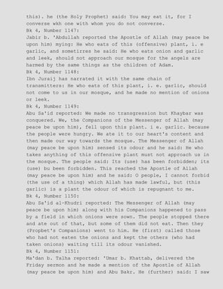 this). he (the Holy Prophet) said: You may eat it, for I
converse wkh one with whom you do not converse.
Bk 4, Number 1147:
Jabir b. 'Abdullah reported the Apostle of Allah (may peace be
upon him) mying: He who eats of this (offensive) plant, i. e
garlic, and sometirres he said: He who eats onion and garlic
and leek, should not approach our mosque for the angels are
harmed by the same things as the children of Adam.
Bk 4, Number 1148:
Ibn Juraij has narrated it with the same chain of
transmitters: He who eats of this plant, i. e. garlic, should
not come to us in our mosque, and he made no mention of onions
or leek.
Bk 4, Number 1149:
Abu Sa'id reported: We made no transgression but Khaybar was
conquered. We, the Companions of the Messenger of Allah (may
peace be upon him), fell upon this plant. i e. garlic. because
the people were hungry. We ate it to our heart's content and
then made our way towards the mosque. The Messenger of Allah
(may peace be upon him) sensed its odour and he said: He who
takes anything of this offensive plant must not approach us in
the mosque. The people said: Its (use) has been forbidden; its
(use) bu been forbidden. This reached the Apostle of Allah
(may peace be upon him) and he said: O people, I cannot forbid
(the use of a thing) which Allah has made lawful, but (this
garlic) is a plant the odour of which is repugnant to me.
Bk 4, Number 1150:
Abu Sa'id al−Khudri reported: The Messenger of Allah (may
peace be upon him) along with his Companions happened to pass
by a field in which onions were sown. The people stopped there
and ate out of that, but some of them did not eat. Then they
(Propbet's Companions) went to him. He (first) called those
who had not eaten the onions and kept the others (who had
taken onions) waiting till its odour vanished.
Bk 4, Number 1151:
Ma'dan b. Talha reported: 'Umar b. Khattab, delivered the
Friday sermon and he made a mention of the Apostle of Allah
(may peace be upon him) and Abu Bakr. He (further) said: I saw
 