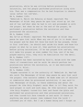 prostration, while he was sitting before pronouncing
salutation, and the people performed prostration along with
him. That was a compensation for he had forgotten to observe
jalsa (after two rak'ahs).
Bk 4, Number 1165:
'Abdullah b. Malik ibn Buhaina al−Asadi reported: The
Messenger of Allah (may peace be upon him) stood up (at the
end of two rak'ahs) when he had to sit and proceeded on with
the prayer. But when he was at the end of the prayer, he
performed a prostration before the salutation and then
pronounced the salutation.
Bk 4, Number 1166:
Abu Sa'id al−Khudri reported: The Messenger of Allah (may
peace be upon him) said: When any one of you is in doubt about
his prayer and he does Dot know how much he has prayed, three
or four (rak'ahs). he should cast aside his doubt and base his
prayer on what he is sure of. then perform two prostrations
before giving salutations. If he has prayed five rak'ahs, they
will make his prayer an even number for him, and if he has
prayed exactly four, they will be humiliation for the devil.
Bk 4, Number 1167:
This hadith has been narrated by Zaid b. Aslam with the same
chain of transmitters and he said: He should perform two
prostrations before the salutation, as it was mentioned by
Sulaiman b. Bilal.
Bk 4, Number 1168:
'Alqama narrated It on the authority of 'Abdullah (b. Mas'ud)
who said: The Messenger of Allah (may peace be upon him) said
the prayer; (the narrator added): He made some act of omission
or commission when he pronounced salutation; it was said to
him: Messenger of Allah, is there something new about (he
prayer? He (the Holy Prophet) said: What is it? They said: You
said prayer in such and such away. He (the narrator) said: He
(the Holy Prophet) turned his feet and faced the Qibla and
performed two prostrations and then pronounced salutations,
and then turned his face towards us and said: If there is
anything new about prayer (new command from the Lord) I
informed you of that. But I am a human being and I forget as
 