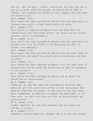 you for. get, so when I forget, remind me, and when any one of
you is in doubt about his prayer. he should aim at what Is
correct. and complete his prayer in that respect and then make
two prostrations.
Bk 4, Number 1169:
This hadith has been narrated by Mansur with the same chain of
transmitters, with a slight modification of words.
Bk 4, Number 1170:
This hadith is reported by Mansur with the same chain of
transmitters, but with these words:" He should aim at correct
(prayer) and it is advisable."
Bk 4, Number 1171:
This hadith has been narrated by Mansur with the same chain of
transmitters with the words: I, He should aim at what is
correct and complete."
Bk 4, Number 1172:
This hadith has been narrated by Mansur with the same chain of
transmitters and said:" He should aim at correctness and that
is right."
Bk 4, Number 1173:
This hadith has been reported by Mansur with the same chain of
transwitters and he said:" He should aim at what is according
to him correct."
Bk 4, Number 1174:
This hadith has been narrated by Mansur and he said:" He
should aim at correctness."
Bk 4, Number 1175:
'Abdullah (b. Mas'ud) reported: The Apostle of Allah (may
peace be upon him) said five rak'ahs of the noon prayer and
when he completed the prayer, It was said to him: Has there
been (commanded) an addition In prayer? He said: What is it?
They said: You have said five rak'ahs, so he performed two
prostrations.
Bk 4, Number 1176:
Alqama reported: He (the Holy Prophet) had led them five
rak'ahs in prayer.
Bk 4, Number 1177:
Ibrahim b. Suwaid−reported: 'Alqama led us in the noon prayer
 