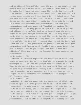 and be offered five rak'ahs; when the prayer was complete, the
people said to him: Abu Shibl, you have offered five rak'ahs.
He said: No, I have not done that. They said: Yes (you said
five rak'ahs). He (the narrator) said: And I was sitting in a
corner among people and I was just a boy. I (also) said: Yes,
you have offered five (rak'ahs). He said to me: O, one−eyed,
do you say the same thing? I said: Yes. Upon this he turned
(his face) and performed two prostrations and then gave
salutations, and then reported 'Abdullah as saying: The
Messenger of Allah (may peace be upon him) led us in prayer
and offered five rak'ahs. And as he turned away the people
began to whisper amongst themselves. He (the Holy Prophet)
said: What is the matter with you? They said: Has the prayer
been extended? He said: No. They said: You have in fact said
five rak'ahs. He (the Holy Prophet) then turned his back (and
faced the Qibla) and performed two prostrations and then gave
salutations and further said: Verily I am a human being like
you, I forget just as you forget. Ibn Numair made this
addition:" When any one of you forgets, he must perform two
prostrations."
Bk 4, Number 1178:
'Abdullah (b. Mas'ud) reported: The Messenger of Allah (may
peace be upon him) led us five (rak'ahs in prayer). We said:
Messenger of Allah, has the prayer been extended? He said:
What is the matter? They said: You have said five (rak'ahs).
He (the Holy Prophet) said: Verily I am a human being like
you. I remember as you remember and I forget just as you
forget. He then performed two prostrations as (compensation
of) forgetfulness.
Bk 4, Number 1179:
'Abdullah (b. Mas'ud) reported: The Messenger of Allah (may
peace be upon him) said prayer and he omitted or committed
(something). Ibrahim (one of the narrators of this hadith)
said: It is my doubt, and it was said: Messenger of Allah, has
there been any addition to the prayer? He (the Holy Prophet)
said: Verily I am a human being like you. I forget just as you
forget so when any one of you forgets, he must perform two
prostrations, and he (the Holy Prophet) was sitting and then
 