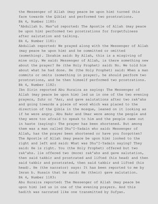 the Messenger of Allah (may peace be upon him) turned (his
face towards the Qibla) and performed two prostrations.
Bk 4, Number 1180:
'Abdullah b. Mas'ud reported: The Apostle of Allah (may peace
be upon him) performed two prostrations for forgetfulness
after salutation and talking.
Bk 4, Number 1181:
Abdullah reported: We prayed along with the Messenger of Allah
(may peace he upon him) and he committed or omitted
(something). Ibrahim said: By Allah, this is a misgiving of
mine only. We said: Messenger of Allah, is there something new
about the prayer? He (the Holy Prophet) said: No. We told him
about what he had done. He (the Holy Prophet) said: When a man
commits or omits (something in prayer), he should perform two
prostrations, and he then himself performed two prostrations.
Bk 4, Number 1182:
Ibn Sirin reported Abu Huraira as saying: The Messenger of
Allah (may peace be upon him) led us in one of the two evening
prayers, Zuhr or 'Asr, and gave salutations after two rak'ahs
and going towards a piece of wood which was placed to the
direction of the Qibla in the mosque, leaned on it looking as
if he were angry. Abu Bakr and Umar were among the people and
they were too afraid to speak to him and the people came out
in haste (saying): The prayer has been shortened. But among
them was a man called Dhu'I−Yadain who said: Messenger of
Allah, has the prayer been shortened or have you forgotten?
The Apostle of Allah (may peace be upon him) looked to the
right and left and said: What was Dhu'I−Yadain saying? They
said: He is right. You (the Holy Prophet) offered but two
rak'ahs. lie offered two (more) rak'ahs and gave salutation,
then said takbir and prostrated and lifted (his head) and then
said takbir and prostrated, then said takbir and lifted (his
head). He (the narrator) says: It has been reported to me by
Imran b. Husain that he said: He (their) gave salutation.
Bk 4, Number 1183:
Abu Huraira reported: The Messenger of Allah (may peace be
upon him) led us in one of the evening prayers. And this
hadith was narrated like one transmitted by Sufyan.
 