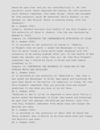 peace be upon him) and you are contradicting it. He (the
narrator) said: Imran reported the hadith, He (the narrator)
said: Bushair repeated, (the same thing). Imran was enraged.
He (the narrator) said: We asserted: Verily Bushair is one
amongst us. Abu Nujaid! There is nothing wrong, with him
(Bushair).
Bk 1, Number 0061:
Ishaq b. Ibrahim narrates this hadith of the Holy Prophet on
the authority of Imran b. Husain, like the one narrated by
Hammad b. Zaid.
Chapter 14: CONCERNING THE COMPREHENSIVE ATTRIBUTES OF ISLAM
Bk 1, Number 0062:
It is narrated on the authority of Sufyan b. 'Abdulla
al−Thaqafi that he said: I asked the Messenger of Allah to
tell me about Islam a thing which might dispense with the
necessity of my asking anybody after you. In the hadith of Abu
Usama the (words) are: other than you. He (the Holy Prophet)
remarked: Say I affirm my faith in Allah and then remain
steadfast to it.
Chapter 15: CONCERNING THE EMINENCE OF ISLAM AND OF THE
AFFAIRS WHICH ARE EXCELLENT
Bk 1, Number 0063:
It is narrated on the authority of 'Abdullah b. 'Amr that a
man asked the Messenger of Allah (may peace and blessings be
upon him) which of the merits (is superior) in Islam. He (the
Holy Prophet) remarked: That you provide food and extend
greetings to one whom you know or do not know.
Bk 1, Number 0064:
'Abdullah b. Amr b. al−As is reported to have said: Verily a
person asked the Messenger of Allah (may peace and blessings
be upon him) who amongst the Muslims was better. Upon this
(the Holy Prophet) remarked: From whose hand and tongue the
Muslims are safe.
Bk 1, Number 0065:
It is narrated on the authority of Jabir that he heard the
(Holy Prophet) say: A Muslim is he from whose hand and tongue
the Muslim's are safe.
Bk 1, Number 0066:
 