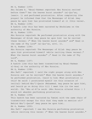 Bk 4, Number 1193:
Abu Salama b. 'Abual−Rahman reported: Abu Huraira recited
before them:" hen the heaven burst asunder" (al−Qur'an,
lxxxiv. 1) and performed prostration. After completing (the
prayer) he informed them that the Messenger of Allah (may
peace be upon him) has prostrated himself at it (this verse).
Bk 4, Number 1194:
A hadith like this has been narrated by AbuSalama on the
authority of Abu Huraira.
Bk 4, Number 1195:
Abu Huraira reported: We performed prostration along with the
Messenger of Allah (may peace be upon him) (as he recited
these verses: )" When the heaven burst asunder" and" Read in
the name of Thy Lord" (al−Qur'an, xcvi. 1).
Bk 4, Number 1196:
Abu Huraira reported: The Messenger of Allah (may peace be
upon him) prostrated himself (while reciting these verses)."
When the heaven burst asunder" ;" Read in the name of Thy
Lord".
Bk 4, Number 1197:
A hadith like this has been transmitted by Abual−Rahman
al−Araj on the authority of Abu Huraira.
Bk 4, Number 1198:
Abu Rafi' reported: I said the night prayer along with Abu
Huraira and −as he recited:" When the heaven burst asunder,"
he performed prostration. Isaid to him: What prostration is
this? He said: I prostrated myself (on this occasion of
recital) behind Abu'I−Qasim (Muhammad. may peace be upon him),
and Iwould go on doing this till I meet him (in the next
world). Ibn 'Abu al−A'la said: (Abu Huraira uttered this: ) I
would not abandon performing prostration.
Bk 4, Number 1199:
This hadith has been narrated by Tamimi with the same chain of
transmitters except for this that they made no mention of:"
Behind Abu'l−Qasim" (may peace be upon him).
Bk 4, Number 1200:
Abu Rafi' reported: I saw Abu Huraira performing prostration
(while reciting this verse: )" When the heaven burst asunder."
 