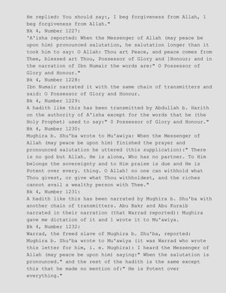 He replied: You should say:, I beg forgiveness from Allah, 1
beg forgiveness from Allah."
Bk 4, Number 1227:
'A'isha reported: When the Messenger of Allah (may peace be
upon him) pronounced salutation, he salutation longer than it
took him to say: O Allah: Thou art Peace, and peace comes from
Thee, blessed art Thou, Possessor of Glory and ]Honour; and in
the narration of Ibn Numair the words are:" O Possessor of
Glory and Honour."
Bk 4, Number 1228:
Ibn Numair narrated it with the same chain of transmitters and
said: O Possessor of Glory and Honour.
Bk 4, Number 1229:
A hadith like this has been transmitted by Abdullah b. Harith
on the authority of A'isha except for the words that he (the
Holy Prophet) used to say:" 0 Possessor of Glory and Honour."
Bk 4, Number 1230:
Mughira b. Shu'ba wrote to Mu'awiya: When the Messenger of
Allah (may peace be upon him) finished the prayer and
pronounced salutation he uttered (this supplication):" There
is no god but Allah. He is alone, Who has no partner. To Him
belongs the sovereignty and to Him praise is due and He is
Potent over every. thing. O Allah! no one can withhold what
Thou givest, or give what Thou withholdest, and the riches
cannot avail a wealthy person with Thee."
Bk 4, Number 1231:
A hadith like this has been narrated by Mughira b. Shu'ba with
another chain of transmitters. Abu Bakr and Abu Kuraib
narrated in their narration (that Warrad reported): Mughira
gave me dictation of it and 1 wrote it to Mu'awiya.
Bk 4, Number 1232:
Warrad, the freed slave of Mughira b. Shu'ba, reported:
Mughira b. Shu'ba wrote to Mu'awiya (it was Warrad who wrote
this letter for him, i. e. Mughira): I heard the Messenger of
Allah (may peace be upon him) saying:" When the salutation is
pronounced." and the rest of the hadith is the same except
this that he made no mention of:" He is Potent over
everything."
 