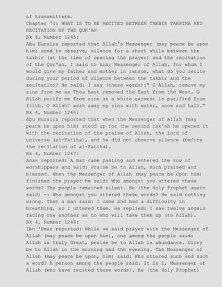 of transmitters.
Chapter 70: WHAT IS TO BE RECITED BETWEEN TAKBIR TAHRIMA AND
RECITATION OF THE QUR'AN
Bk 4, Number 1245:
Abu Huraira reported that Allah's Messenger (may peace be upon
him) used to observe, silence for a short while between the
takbir (at the time of opening the prayer) and the recitation
of the Qur'an. I said to him: Messenger of Allah, for whom I
would give my father and mother in ransom, what do you recite
during your period of silence between the takbir and the
recitation? He said: I say (these words):" O Allah, remove my
sins from me as Thou hast removed the East from the West. O
Allah purify me from sins as a white garment is purified from
filth. O Allah! wash away my sins with water, snow and hall."
Bk 4, Number 1246:
Abu Huraira reported that when the Messenger of Allah (may
peace be upon him) stood up for the second rak'ah he opened it
with the recitation of the praise of Allah, the Lord of
universe (al−Fatiha), and he did not observe silence (before
the recitation of al−Fatiha).
Bk 4, Number 1247:
Anas reported: A man came panting and entered the row of
worshippers and said: Praise be to Allah, much praised and
blessed. When the Messenger of Allah (may peace be upon him)
finished the prayer he said: Who amongst you uttered these
words? The people remained silent. He (the Holy Prophet again
said) −: Who amongst you uttered these words? He said nothing
wrong. Then a man said: I came and had a difficulty in
breathing, so I uttered them. He replied: I saw twelve angels
facing one another as to who will take them up (to Allah).
Bk 4, Number 1248:
Ibn 'Umar reported: While we said prayer with the Messenger of
Allah (may peace be upon him), one among the people said:
Allah is truly Great, praise be to Allah in abundance. Glory
be to Allah in the morning and the evening. The Messenger of
Allah (may peace be upon, him) said: Who uttered such and such
a word? A person among the people said: It is I, Messenger of
Allah (who have recited these words). He (the Holy Prophet)
 
