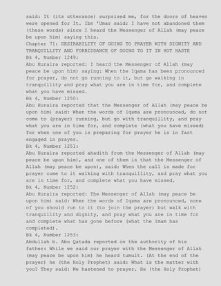 said: It (its utterance) surprised me, for the doors of heaven
were opened for It. Ibn 'Umar said: I have not abandoned them
(these words) since I heard the Messenger of Allah (may peace
be upon him) saying this.
Chapter 71: DESIRABILITY OF GOING TO PRAYER WITH DIGNITY AND
TRANQUILLITY AND FORBIDDANCE OF GOING TO IT IN HOT HASTE
Bk 4, Number 1249:
Abu Huraira reported: I heard the Messenger of Allah (may
peace be upon him) saying: When the Iqama has been pronounced
for prayer, do not go running to it, but go walking in
tranquillity and pray what you are in time for, and complete
what you have missed.
Bk 4, Number 1250:
Abu Huraira reported that the Messenger of Allah (may peace be
upon him) said: When the words of Iqama are pronounced, do not
come to (prayer) running, but go with tranquillity, and pray
what you are in time for, and complete (what you have missed)
for when one of you is preparing for prayer he is in fact
engaged in prayer.
Bk 4, Number 1251:
Abu Huraira reported ahadith from the Messenger of Allah (may
peace be upon him), and one of them is that the Messenger of
Allah (may peace be upon), said: When the call is made for
prayer come to it walking with tranquillity, and pray what you
are in time for, and complete what you have missed.
Bk 4, Number 1252:
Abu Huraira reported: The Messenger of Allah (may peace be
upon him) said: When the words of Iqama are pronounced, none
of you should run to it (to join the prayer) but walk with
tranquillity and dignity, and pray what you are in time for
and complete what has gone before (what the Imam has
completed).
Bk 4, Number 1253:
Abdullah b. Abu Qatada reported on the authority of his
father: While we said our prayer with the Messenger of Allah
(may peace be upon him) he heard tumult. (At the end of the
prayer) he (the Holy Prophet) said: What is the matter with
you? They said: We hastened to prayer. He (the Holy Prophet)
 