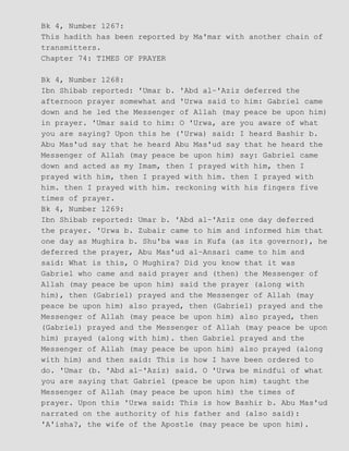 Bk 4, Number 1267:
This hadith has been reported by Ma'mar with another chain of
transmitters.
Chapter 74: TIMES OF PRAYER
Bk 4, Number 1268:
Ibn Shibab reported: 'Umar b. 'Abd al−'Aziz deferred the
afternoon prayer somewhat and 'Urwa said to him: Gabriel came
down and he led the Messenger of Allah (may peace be upon him)
in prayer. 'Umar said to him: O 'Urwa, are you aware of what
you are saying? Upon this he ('Urwa) said: I heard Bashir b.
Abu Mas'ud say that he heard Abu Mas'ud say that he heard the
Messenger of Allah (may peace be upon him) say: Gabriel came
down and acted as my Imam, then I prayed with him, then I
prayed with him, then I prayed with him. then I prayed with
him. then I prayed with him. reckoning with his fingers five
times of prayer.
Bk 4, Number 1269:
Ibn Shibab reported: Umar b. 'Abd al−'Aziz one day deferred
the prayer. 'Urwa b. Zubair came to him and informed him that
one day as Mughira b. Shu'ba was in Kufa (as its governor), he
deferred the prayer, Abu Mas'ud al−Ansari came to him and
said: What is this, O Mughira? Did you know that it was
Gabriel who came and said prayer and (then) the Messenger of
Allah (may peace be upon him) said the prayer (along with
him), then (Gabriel) prayed and the Messenger of Allah (may
peace be upon him) also prayed, then (Gabriel) prayed and the
Messenger of Allah (may peace be upon him) also prayed, then
(Gabriel) prayed and the Messenger of Allah (may peace be upon
him) prayed (along with him). then Gabriel prayed and the
Messenger of Allah (may peace be upon him) also prayed (along
with him) and then said: This is how I have been ordered to
do. 'Umar (b. 'Abd al−'Aziz) said. O 'Urwa be mindful of what
you are saying that Gabriel (peace be upon him) taught the
Messenger of Allah (may peace be upon him) the times of
prayer. Upon this 'Urwa said: This is how Bashir b. Abu Mas'ud
narrated on the authority of his father and (also said):
'A'isha?, the wife of the Apostle (may peace be upon him).
 