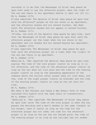 narrated it to me that the Messenger of Allah (may peace be
upon him) used to say the afternoon prayer, when the light of
the sun was there in her apartment before it went out (of it).
Bk 4, Number 1270:
A'isha reported: The Apostle of Allah (may peace be upon him)
said the afternoon" prayer as the sun shone in my apartment,
and the afternoon shadow did not extend further. Abu Bakr
said: The afternoon shadow did not appear to extend further.
Bk 4, Number 1271:
'A'isha, the wife of the Apostle (may peace be upon him), said
that the Messenger of Allah (may peace be upon him) said the
afternoon prayer (at the time) when the sun shone in her
apartment and its shadow did not extend beyond her apartment.
Bk 4, Number 1272:
A'isha reported: The Messenger of Allah (may peace be upon
him) said the afternoon prayer (at a time) when the (light) of
the sun was there in my apartment.
Bk 4, Number 1273:
Abdullah b. 'Amr reported the Apostle (may peace be upon him)
saying: The time of the noon prayer (lasts) as long as it is
not afternoon, and the time of the afternoon prayer (lasts) as
long as the sun does not turn pale and the time of the evening
prayer (lasts) as long as the spreading appearance of the
redness above the horizon after sunset does not sink down, and
the, time of the night prayer (lasts) by midnight and the time
of the morning prayer (lasts) as long as the sun dots not
rise.
Bk 4, Number 1274:
Abu Bakr b Abu Shaiban and Yahya b Abu Bukair both of them
narrated this hadith with the same chain of transmitters.
Bk 4, Number 1275:
'Abdullah b. 'Amr reported: The Messenger of Allah (may peace
be upon him) said: The time of the noon prayer is when the sun
passes the meridian and a man's shadow is the same (length) as
his height, (and it lasts) as long as the time for the
afternoon prayer has not come; the time for the afternoon
prayer is as long as the sun has not become pale; the time of
the evening prayer is as long as the twilight has not ended;
 