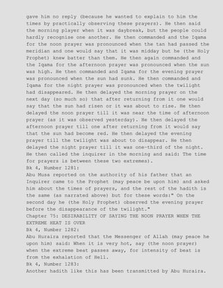 gave him no reply (because he wanted to explain to him the
times by practically observing these prayers). He then said
the morning player when it was daybreak, but the people could
hardly recognise one another. He then commanded and the Iqama
for the noon prayer was pronounced when the tan had passed the
meridian and one would say that it was midday but he (the Holy
Prophet) knew batter than them. He then again commanded and
the Iqama for the afternoon prayer was pronounced when the sun
was high. He then commanded and Iqama for the evening prayer
was pronounced when the sun had sunk. He then commanded and
Iqama for the night prayer was pronounced when the twilight
had disappeared. He then delayed the morning prayer on the
next day (so much so) that after returning from it one would
say that the sun had risen or it was about to rise. He then
delayed the noon prayer till it was near the time of afternoon
prayer (as it was observed yesterday). He then delayed the
afternoon prayer till one after returning from it would say
that the sun had become red. He then delayed the evening
prayer till the twilight was about to disappear. He then
delayed the night prayer till it was one−third of the night.
He then called the inquirer in the morning and said: The time
for prayers is between these two extremes).
Bk 4, Number 1281:
Abu Musa reported on the authority of his father that an
Inquirer came to the Prophet (may peace be upon him) and asked
him about the times of prayers, and the rest of the hadith is
the same (as narrated above) but for these words:" On the
second day he (the Holy Prophet) observed the evening prayer
before the disappearance of the twilight."
Chapter 75: DESIRABILITY OF SAYING THE NOON PRAYER WHEN THE
EXTREME HEAT IS OVER
Bk 4, Number 1282:
Abu Huraira reported that the Messenger of Allah (may peace he
upon him) said: When it is very hot, say (the noon prayer)
when the extreme beat passes away, for intensity of beat is
from the exhalation of Hell.
Bk 4, Number 1283:
Another hadith like this has been transmitted by Abu Huraira.
 