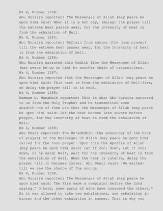 Bk 4, Number 1284:
Abu Huraira reported: The Messenger of Allah (may peace be
upon him) said: When it is a hot day, (delay) the prayer till
the extreme heat passes away, for the intensity of heat is
from the exhalation of Hell.
Bk 4, Number 1285:
Abu Huraira reported: Refrain from saying (the noon prayer)
till the extreme heat passes away, for the Intensity of heat
is from the exhalation of Hell.
Bk 4, Number 1286:
Abu Huraira narrated this hadith from the Messenger of Allah
(may peace be up on him) by another chain of transmitters.
Bk 4, Number 1287:
Abu Huraira reported that the Messenger of Allah (may peace be
upon him) said: This heat is from the exhalation of Hell−fire,
so delay the prayer till it is cool.
Bk 4, Number 1288:
Hammam b. Munabbih reported: This is what Abu Huraira narrated
to us from the Holy Prophet and he transmitted some
ahadith−one of them was that the Messenger of Allah (may peace
be upon him) said: Let the heat become less severe before
prayer, for the intensity of heat is from the exhalation of
Hell.
Bk 4, Number 1289:
Abu Dharr reported: The Mu'adhdbin (the announcer of the hour
of prayer) of the Messenger of Allah (may peace be upon him)
called for the noon prayer. Upon this the Apostle of Allah
(may peace be upon him) said: Let it cool down, let it cool
down, or he said: Wait, wait for the intensity of heat is from
the exhalation of Hell. When the heat is intense, delay the
prayer till it becomes cooler. Abu Dharr said: (We waited)
till we saw the shadow of the mounds.
Bk 4, Number 1290:
Abu Huraira reported: The Messenger of Allah (may peace be
upon him) said: The Fire made a complaint before the Lord
saying." O Lord, some parts of mine have consumed the others."
So it was allowed to take two exhalations, one exhalation in
winter and the other exhalation in summer. That is why you
 