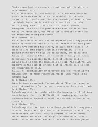 find extreme heat (in summer) and extreme cold (in winter).
Bk 4, Number 1291:
Abu Huraira reported: The Messenger of Allah (may peace be
upon him) said: When it is hot, make delay (in the noon
prayer) till it cools down, for the intensity of beat is from
the Exhalation of Hell; and lie also mentioned that the
Hellfire complained to the Lord (about the congested
atmosphere) and so it was permitted to take two exhalation
during the whole year, one exhalation during the winter and
one exhalation during the summer.
Bk 4, Number 1292:
Abu Huraira reported that the Messenger of Allah (may peace be
upon him) said: The Fire said to the Lord: O Lord! some parts
of mine have consumed the others, so allow me to exhale (in
order to find some relief from this congestion). It was
granted permission to take two exhalations, one exhalation
during the winter and the other exhalation during the summer
So whatever you perceive in the form of intense cold or
hurting cold is from the exhalation of Hell. And whatever you
perceive in the form of extreme heat or intense beat is from
the exhalation of Hell.
Chapter 76: DESIRABILITY OF OBSERVING THE NOON PRAYER AT THE
EARLIER HOUR (OF TIMES PRESCRIBED FOR IT) WHEN THERE IS NO
INTENSE HEAT
Bk 4, Number 1293:
Jabir b. Samura reported: The Apostle of Allah (may peace be
upon him) used to offer the noon prayer when the sun declined.
Bk 4, Number 1294:
Khabbab reported: We complained to the Messenger of Allah (may
peace be upon him) (the difficulty of) saying prayer on the
intensely heated (ground or sand), but he paid no heed to our
complaint.
Bk 4, Number 1295:
Khabbab reported: We came to the Messenger of Allah (may peace
be upon him) and we complained to the Messenger of Allah (may
peace be upon him) about (saying prayer) on the extremely
heated ground (or sand), but he paid no heed to us. Zuhair
said: I asked Abu Ishaq whether it was about the noon prayer.
 
