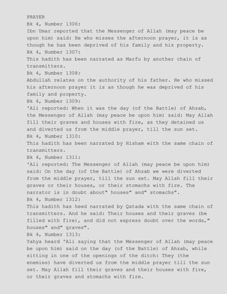 PRAYER
Bk 4, Number 1306:
Ibn Umar reported that the Messenger of Allah (may peace be
upon him) said: He who misses the afternoon prayer, it is as
though he has been deprived of his family and his property.
Bk 4, Number 1307:
This hadith has been narrated as Marfu by another chain of
transmitters.
Bk 4, Number 1308:
Abdullah relates on the authority of his father. He who missed
his afternoon prayer it is as though he was deprived of his
family and property.
Bk 4, Number 1309:
'Ali reported: When it was the day (of the Battle) of Ahzab,
the Messenger of Allah (may peace be upon him) said: May Allah
fill their graves and houses with fire, as they detained us
and diverted us from the middle prayer, till the sun set.
Bk 4, Number 1310:
This hadith has been narrated by Hisham with the same chain of
transmitters.
Bk 4, Number 1311:
'Ali reported: The Messenger of Allah (may peace be upon him)
said: On the day (of the Battle) of Ahzab we were diverted
from the middle prayer, till the sun set. May Allah fill their
graves or their houses, or their stomachs with fire. The
narrator is in doubt about" houses" and" stomachs".
Bk 4, Number 1312:
This hadith has heed narrated by Qatada with the same chain of
transmitters. And he said: Their houses and their graves (be
filled with fire), and did not express doubt over the words,"
houses" and" graves".
Bk 4, Number 1313:
Yahya heard 'Ali saying that the Messenger of Allah (may peace
be upon him) said on the day (of the Battle) of Ahzab, while
sitting in one of the openings of the ditch: They (the
enemies) have diverted us from the middle prayer till the sun
set. May Allah fill their graves and their houses with fire,
or their graves and stomachs with fire.
 