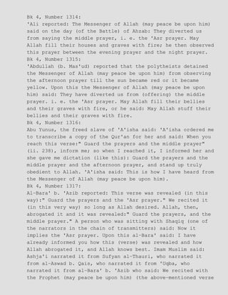 Bk 4, Number 1314:
'Ali reported: The Messenger of Allah (may peace be upon him)
said on the day (of the Battle) of Ahzab: They diverted us
from saying the middle prayer, i. e. the 'Asr prayer. May
Allah fill their houses and graves with fire; he then observed
this prayer between the evening prayer and the night prayer.
Bk 4, Number 1315:
'Abdullah (b. Mas'ud) reported that the polytheists detained
the Messenger of Allah (may peace be upon him) from observing
the afternoon prayer till the sun became red or it became
yellow. Upon this the Messenger of Allah (may peace be upon
him) said: They have diverted us from (offering) the middle
prayer. i. e. the 'Asr prayer. May Allah fill their bellies
and their graves with fire, or he said: May Allah stuff their
bellies and their graves with fire.
Bk 4, Number 1316:
Abu Yunus, the freed slave of 'A'isha said: 'A'isha ordered me
to transcribe a copy of the Qur'an for her and said: When you
reach this verse:" Guard the prayers and the middle prayer"
(ii. 238), inform me; so when I reached it, I informed her and
she gave me dictation (like this): Guard the prayers and the
middle prayer and the afternoon prayer, and stand up truly
obedient to Allah. 'A'isha said: This is how I have heard from
the Messenger of Allah (may peace be upon him).
Bk 4, Number 1317:
Al−Bara' b. 'Azib reported: This verse was revealed (in this
way):" Guard the prayers and the 'Asr prayer." We recited it
(in this very way) so long as Allah desired. Allah, then,
abrogated it and it was revealed:" Guard the prayers, and the
middle prayer." A person who was sitting with Shaqiq (one of
the narrators in the chain of transmitters) said: Now it
implies the 'Asr prayer. Upon this al−Bara' said: I have
already informed you how this (verse) was revealed and how
Allah abrogated it, and Allah knows best. Imam Muslim said:
Ashja'i narrated it from Sufyan al−Thauri, who narrated it
from al−Aswad b. Qais, who narrated it from 'Uqba, who
narrated it from al−Bara' b. 'Azib who said: We recited with
the Prophet (may peace be upon him) (the above−mentioned verse
 