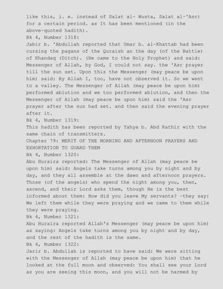 like this, i. e. instead of Salat al− Wusta, Salat al−'Asr)
for a certain period. as It has been mentioned (in the
above−quoted hadith).
Bk 4, Number 1318:
Jabir b. 'Abdullah reported that Umar b. al−Khattab had been
cursing the pagans of the Quraish an the day (of the Battle)
of Khandaq (Ditch). (He came to the Holy Prophet) and said:
Messenger of Allah, by God, I could not say. the 'Asr prayer
till the sun set. Upon this the Messenger (may peace be upon
him) said: By Allah I, too, have not observed it. So we went
to a valley. The Messenger of Allah (may peace be upon him)
performed ablution and we too performed ablution, and then the
Messenger of Allah (may peace be upon him) said the 'Asr
prayer after the sun had set. and then said the evening prayer
after it.
Bk 4, Number 1319:
This hadith has been reported by Yahya b. Abd Kathir with the
same chain of transmitters.
Chapter 79: MERIT OF THE MORNING AND AFTERNOON PRAYERS AND
EXHORTATION TO GUARD THEM
Bk 4, Number 1320:
Abu Huraira reported: The Messenger of Allah (may peace be
upon him) said: Angels take turns among you by night and by
day, and they all assemble at the dawn and afternoon prayers.
Those (of the angels) who spend the night among you, then,
ascend, and their Lord asks them, though He is the best
informed about them: How did you leave My servants? −they say:
We left them while they were praying and we came to them while
they were praying.
Bk 4, Number 1321:
Abu Huraira reported Allah's Messenger (may peace be upon him)
as saying: Angels take turns among you by night and by day,
and the rest of the hadith is the same.
Bk 4, Number 1322:
Jarir b. Abdullah is reported to have said: We were sitting
with the Messenger of Allah (may peace be upon him) that he
looked at the full moon and observed: You shall see your Lord
as you are seeing this moon, and you will not be harmed by
 