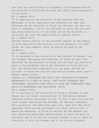 the Last Day should treat his neighbour with kindness and he
who believes in Allah and the Last Day should show hospitality
to his guest.
Bk 1, Number 0076:
It is reported on the authority of Abu Huraira that the
Messenger of Allah (may peace and blessings be upon him)
observed: He who believes in Allah and the Last Day does not
harm is neighbour, and he who believes in Allah and the Last
Day shows hospitality to his guest and he who believes in
Allah and the Last Day speaks good or remains silent.
Bk 1, Number 0077:
Another hadith similar to one narrated (above) by Abu Husain
is also reported by Abu Huraira with the exception of these
words: He (the Prophet) said: He should do good to the
neighbour.
Bk 1, Number 0078:
It is narrated on the authority of Abu Shuraih al−Khuzai' that
the Prophet (may peace and blessings of Allah be upon him)
observed: He who believes in Allah and the Last Day should do
good to his neighbour and he who believes in Allah and the
Last Day should show hospitality to the guest and he who
believes in Allah and the Last Day should either speak good or
better remain silent.
Chapter 21: CONCERNING THE FACTS THAT INTERDICTION AGAINST
ABOMINABLE IS A PART OF FAITH, THAT FAITH INCREASES AND
DIMINISHES; ENJOINING THAT WHICH IS GOOD AND FORBIDDING THAT
WHICH IS ABOMINABLE ARE OBLIGATORY (ACTS)
Bk 1, Number 0079:
It is narrated on the authority of Tariq b. Shihab: It was
Marwan who initiated (the practice) of delivering khutbah
(address) before the prayer on the 'Id day. A man stood up and
said: Prayer should precede khutbah. He (Marwan) remarked,
This (practice) has been done away with. Upon this Abu Sa'id
remarked: This man has performed (his duty) laid on him. I
heard the Messenger of Allah as saying: He who amongst you
sees something abominable should modify it with the help of
his hand; and if he has not strength enough to do it, then he
should do it with his tongue, and if he has not strength
 