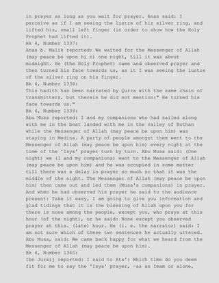 in prayer as long as you wait for prayer. Anas said: I
perceive as if I am seeing the lustre of his silver ring, and
lifted his, small left finger (in order to show how the Holy
Prophet had lifted it).
Bk 4, Number 1337:
Anas b. Malik reported: We waited for the Messenger of Allah
(may peace be upon hi n) one night, till it was about
midnight. He (the Holy Prophet) came and observed prayer and
then turned his face towards us, as it I was seeing the lustre
of the silver ring on his finger.
Bk 4, Number 1338:
This hadith has been narrated by Qurra with the same chain of
transmitters, but therein he did not mention:" He turned his
face towards us."
Bk 4, Number 1339:
Abu Musa reported: I and my companions who had sailed along
with me in the boat landed with me in the valley of Buthan
while the Messenger of Allah (may peace be upon him) was
staying in Medina. A party of people amongst them went to the
Messenger of Allah (may peace be upon him) every night at the
time of the 'Isya' prayer turn by turn. Abu Musa said: (One
night) we (I and my companions) went to the Messenger of Allah
(may peace be upon him) and he was occupied in some matter
till there was a delay in prayer so much so that it was the
middle of the night. The Messenger of Allah (may peace be upon
him) then came out and led them (Musa's companions) in prayer.
And when he had observed his prayer he said to the audience
present: Take it easy, I am going to give you information and
glad tidings that it is the blessing of Allah upon you for
there is none among the people, except you, who prays at this
hour (of the night), or he said: None except you observed
prayer at this. (late) hour. He (i. e. the narrator) said: I
am not sure which of these two sentences he actually uttered.
Abu Musa, said: We came back happy for what we heard from the
Messenger of Allah (may peace be upon him).
Bk 4, Number 1340:
Ibn Juraij reported: I said to Ata': Which time do you deem
fit for me to say the 'Isya' prayer, −as an Imam or alone,
 