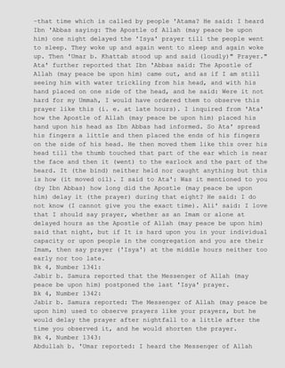 −that time which is called by people 'Atama? He said: I heard
Ibn 'Abbas saying: The Apostle of Allah (may peace be upon
him) one night delayed the 'Isya' prayer till the people went
to sleep. They woke up and again went to sleep and again woke
up. Then 'Umar b. Khattab stood up and said (loudly)" Prayer."
Ata' further reported that Ibn 'Abbas said: The Apostle of
Allah (may peace be upon him) came out, and as if I am still
seeing him with water trickling from his head, and with his
hand placed on one side of the head, and he said: Were it not
hard for my Ummah, I would have ordered them to observe this
prayer like this (i. e. at late hours). I inquired from 'Ata'
how the Apostle of Allah (may peace be upon him) placed his
hand upon his head as Ibn Abbas had informed. So Ata' spread
his fingers a little and then placed the ends of his fingers
on the side of his head. He then moved them like this over his
head till the thumb touched that part of the ear which is near
the face and then it (went) to the earlock and the part of the
heard. It (the bind) neither held nor caught anything but this
is how (it moved oil). I said to Ata': Was it mentioned to you
(by Ibn Abbas) how long did the Apostle (may peace be upon
him) delay it (the prayer) during that eight? He said: I do
not know (I cannot give you the exact time). Ali' said: I love
that I should say prayer, whether as an Imam or alone at
delayed hours as the Apostle of Allah (may peace be upon him)
said that night, but if It is hard upon you in your individual
capacity or upon people in the congregation and you are their
Imam, then say prayer ('Isya') at the middle hours neither too
early nor too late.
Bk 4, Number 1341:
Jabir b. Samura reported that the Messenger of Allah (may
peace be upon him) postponed the last 'Isya' prayer.
Bk 4, Number 1342:
Jabir b. Samura reported: The Messenger of Allah (may peace be
upon him) used to observe prayers like your prayers, but he
would delay the prayer after nightfall to a little after the
time you observed it, and he would shorten the prayer.
Bk 4, Number 1343:
Abdullah b. 'Umar reported: I heard the Messenger of Allah
 