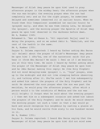 Messenger of Allah (may peace be upon him) used to pray
afternoon prayer in the midday heat; the afternoon prayer when
the sun was bright; the evening prayer when the sun had
completely set; and as for the night prayer, he sometimes
delayed and sometimes (observed it) at earlier hours. When he
found them (his Companions) assembled (at earlier hours) he
(prayed) early. and when he saw them coming late, he delayed
the (prayer). and the morning prayer the Apostle of Allah (may
peace be upon him) observed in the darkness before dawn.
Bk 4, Number 1349:
Muhammad b. 'Amr al−Hasan b. 'All reported: Hajjaj used to
delay the prayers, and so we asked Jabir b. 'Abdullah, and the
rest of the hadith is the same.
Bk 4, Number 1350:
Sayyar b. Salama reported: I heard my father asking Abu Barza
(al− Aslami) about the prayer of Allah's Messenger (may peace
be upon him) I (Shu'ba, one of the narrators) said: Did you
hear it (from Abu Barza)? He said: 1 feel as if I am bearing
you at this very time. He said: I heard my father asking about
the prayer of the Messenger of Allah (may peace be upon him)
and he (Abu Barza) making this reply: He (the Holy Prophet)
did not mind delaying−some (prayer) i. e. 'Isya' prayer, even
up to the midnight and did not like sleeping before observing
it, and talking after it. Shu'ba said: I met him subsequently
and asked him (about the prayers of the Holy Prophet) and he
said: He observed the noon prayer when the sun was past the
meridian, he would pray the afternoon prayer, after which a
person would o to the outskirts of Medina and the sun was
still bright; (I forgot what he said about the evening prayer)
; I then met him on a subsequent occasion and asked him (about
the prayers of the Holy Prophet; and he said: He would observe
the morning prayer (at such a time) so that a man would go
back and would recognise his neighbour by casting a glance at
his face, and he would recite from sixty to one hundred verses
in it.
Bk 4, Number 1351:
Sayyar b. Salama reported: I heard Abu Barza saying that the
Messenger of Allah (may peace be upon him) did not mind some
 