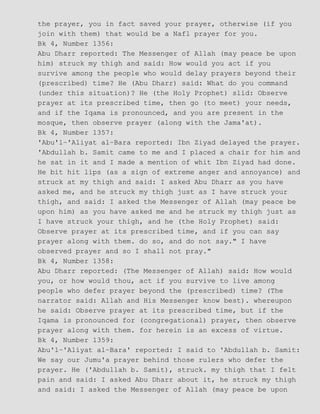 the prayer, you in fact saved your prayer, otherwise (if you
join with them) that would be a Nafl prayer for you.
Bk 4, Number 1356:
Abu Dharr reported: The Messenger of Allah (may peace be upon
him) struck my thigh and said: How would you act if you
survive among the people who would delay prayers beyond their
(prescribed) time? He (Abu Dharr) said: What do you command
(under this situation)? He (the Holy Prophet) slid: Observe
prayer at its prescribed time, then go (to meet) your needs,
and if the Iqama is pronounced, and you are present in the
mosque, then observe prayer (along with the Jama'at).
Bk 4, Number 1357:
'Abu'l−'Aliyat al−Bara reported: Ibn Ziyad delayed the prayer.
'Abdullah b. Samit came to me and I placed a chair for him and
he sat in it and I made a mention of whit Ibn Ziyad had done.
He bit hit lips (as a sign of extreme anger and annoyance) and
struck at my thigh and said: I asked Abu Dharr as you have
asked me, and he struck my thigh just as I have struck your
thigh, and said: I asked the Messenger of Allah (may peace be
upon him) as you have asked me and he struck my thigh just as
I have struck your thigh, and he (the Holy Prophet) said:
Observe prayer at its prescribed time, and if you can say
prayer along with them. do so, and do not say." I have
observed prayer and so I shall not pray."
Bk 4, Number 1358:
Abu Dharr reported: (The Messenger of Allah) said: How would
you, or how would thou, act if you survive to live among
people who defer prayer beyond the (prescribed) time? (The
narrator said: Allah and His Messenger know best). whereupon
he said: Observe prayer at its prescribed time, but if the
Iqama is pronounced for (congregational) prayer, then observe
prayer along with them. for herein is an excess of virtue.
Bk 4, Number 1359:
Abu'l−'Aliyat al−Bara' reported: I said to 'Abdullah b. Samit:
We say our Jumu'a prayer behind those rulers who defer the
prayer. He ('Abdullah b. Samit), struck. my thigh that I felt
pain and said: I asked Abu Dharr about it, he struck my thigh
and said: I asked the Messenger of Allah (may peace be upon
 