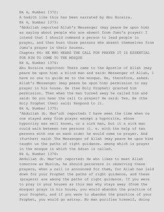Bk 4, Number 1372:
A hadith like this has been narrated by Abu Huraira.
Bk 4, Number 1373:
'Abdullah reported Allah's Messenger (may peace be upon him)
as saying about people who are absent from Jumu'a prayer: I
intend that I should command a person to lead people in
prayer, and then burn those persons who absent themselves from
Jumu'a prayer in their houses.
Chapter 84: HE WHO HEARS THE CALL FOR PRAYER IT IS ESSENTIAL
FOR HIM TO COME TO THE MOSQUE
Bk 4, Number 1374:
Abu Huraira reported: There came to the Apostle of Allah (may
peace be upon him) a blind man and said: Messenger of Allah, I
have no one to guide me to the mosque. He, therefore, asked.
Allah's Messenger (may peace be upon him) permission to say
prayer in his house. He (tee Holy Prophet) granted him
permission. Then when the man turned away he called him and
said: Do you hear the call to prayer? He said: Yes. He (the
Holy Prophet then) said: Respond to it.
Bk 4, Number 1375:
'Abdullah (b. Mas'ud) reported: I have seen the time when no
one stayed away from prayer except a hypocrite, whose
hypocrisy was well known, or a sick man, but it a sick man
could walk between two persons (i. e. with the help of two
persons with one on each side) he would come to prayer. And
(further) said: The Messenger of Allah (may peace be upon him)
taught us the paths of right guidance. among which is prayer
in the mosque in which the Adzan is called.
Bk 4, Number 1376:
Abdullah (b. Mas'ud) reported: He who likes to meet Allah
tomorrow as Muslim, he should persevere in observing these
prayers, when a call is announced for them, for Allah has laid
down for your Prophet the paths of right guidance, and these
(prayers) are among the paths of right guidance. If you were
to pray in your houses as this man why stays away (from the
mosque) prays in his house, you would abandon the practice of
your Prophet, and if you were to abandon the practice of your
Prophet, you would go astray. No man purifies himself, doing
 